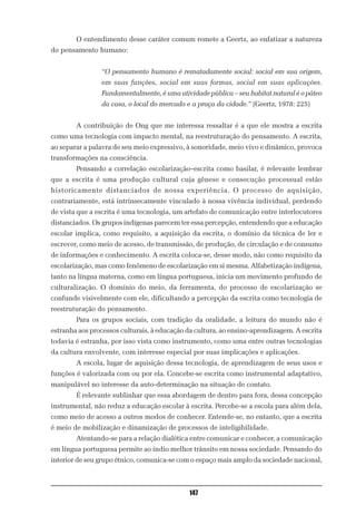 O entendimento desse caráter comum remete a Geertz, ao enfatizar a natureza
do pensamento humano:


                “O pensamento humano é rematadamente social: social em sua origem,
                em suas funções, social em suas formas, social em suas aplicações.
                Fundamentalmente, é uma atividade pública – seu habitat natural é o páteo
                da casa, o local do mercado e a praça da cidade.” (Geertz, 1978: 225)


        A contribuição de Ong que me interessa ressaltar é a que ele mostra a escrita
como uma tecnologia com impacto mental, na reestruturação do pensamento. A escrita,
ao separar a palavra de seu meio expressivo, à sonoridade, meio vivo e dinâmico, provoca
transformações na consciência.
        Pensando a correlação escolarização–escrita como basilar, é relevante lembrar
que a escrita é uma produção cultural cuja gênese e consecução processual estão
historicamente distanciados de nossa experiência. O processo de aquisição,
contrariamente, está intrinsecamente vinculado à nossa vivência individual, perdendo
de vista que a escrita é uma tecnologia, um artefato de comunicação entre interlocutores
distanciados. Os grupos indígenas parecem ter essa percepção, entendendo que a educação
escolar implica, como requisito, a aquisição da escrita, o domínio da técnica de ler e
escrever, como meio de acesso, de transmissão, de produção, de circulação e de consumo
de informações e conhecimento. A escrita coloca-se, desse modo, não como requisito da
escolarização, mas como fenômeno de escolarização em si mesma. Alfabetização indígena,
tanto na língua materna, como em língua portuguesa, inicia um movimento profundo de
culturalização. O domínio do meio, da ferramenta, do processo de escolarização se
confunde visivelmente com ele, dificultando a percepção da escrita como tecnologia de
reestruturação do pensamento.
        Para os grupos sociais, com tradição da oralidade, a leitura do mundo não é
estranha aos processos culturais, à educação da cultura, ao ensino-aprendizagem. A escrita
todavia é estranha, por isso vista como instrumento, como uma entre outras tecnologias
da cultura envolvente, com interesse especial por suas implicações e aplicações.
        A escola, lugar de aquisição dessa tecnologia, de aprendizagem de seus usos e
funções é valorizada com ou por ela. Concebe-se escrita como instrumental adaptativo,
manipulável no interesse da auto-determinação na situação de contato.
        É relevante sublinhar que essa abordagem de dentro para fora, dessa concepção
instrumental, não reduz a educação escolar à escrita. Percebe-se a escola para além dela,
como meio de acesso a outros modos de conhecer. Entende-se, no entanto, que a escrita
é meio de mobilização e dinamização de processos de inteligibilidade.
        Atentando-se para a relação dialética entre comunicar e conhecer, a comunicação
em língua portuguesa permite ao índio melhor trânsito em nossa sociedade. Pensando do
interior de seu grupo étnico, comunica-se com o espaço mais amplo da sociedade nacional,



                                              147
 