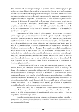 luta constante pela conservação e criação de valores e práticas culturais próprios, que
embora tenham se difundindo no meio social mais amplo, têm seus nexos profundamente
vinculados à ancestralidade de grupos e famílias negras, às matrizes culturais africanas
que sua existência continua de alguma forma expressando, por nelas se enraizarem focos
de produção simbólica pregnantes à visão de mundo, ao ethos específico do grupo familiar,
do grupo de vizinhança, da comunidade rural ou urbana, enfim dos grupos sociais negros.
        Os valores civilizatórios da inventiva negra, criando e recriando técnicas
empíricas, modos de fazer, modos de associatividade, de construção de identidade, de
cognição, de sensibilidade, enfim, modo de ser no mundo com os outros são repertoriados
na vivência desses grupos.
        Políticas educacionais, fundadas nesses valores civilizacionais, deverão ser
definidas por negros, pois eles têm uma sensibilidade especial para captar os imaginários
que regem sua resistência, como sujeito de sua própria história social, encoberta ao olhar
estritamente focado na dialetização estrita dominação/subordinação. Analisar a resistência
cultural das populações negras como conformismo e conservadorismo é pensar poder-se
reduzir a cultura à ideologia. Não foram os opressores que desenvolveram um arsenal de
técnicas e mecanismos de abertura de espaço de produção e reprodução de práticas em
temos de localidade, de especialidade, de ritmos e de tempos, como em termos sociais e
culturais. Se no contexto das relações raciais a herança da escravidão, a subordinação
imposta (e às vezes aquiescente) silenciam, imobilizam, invisibilizam o negro, no contexto
das relações de alteridade o negro se move, resiste, fala, grita, torna-se visível através de
suas produções e ações configurativas de espaços de autonomia, de proposição, de
reformulação, de decisões.
        O problema educacional se coloca então em termos de racismo e anti-racismo,
melhor dizendo, em termos de metamorfismo da democracia racial. As mudanças de
forma e de estrutura da democracia racial apontam hoje para a emergência de uma nova
onda de velamento do racismo pela obstrução do tratamento da questão racial em termos
de ruptura dos nexos que a mantém primordialmente referenciada à cultura, à etnicidade,
avançando no sentido de referência à raça como construção simbólica determinante no
acesso às oportunidades sociais (Costa, 2002). É nesse sentido que as políticas de ação
afirmativa apontam. E é na contramão dessa diretriz que apontam os argumentos
contrários, fundados na democracia racial metamorfoseada.
        Venho trabalhando, nos últimos vinte anos, com grupos de afrodescendentes e o
que com eles tenho aprendido me autoriza e me exige insistir que o Estado e suas esferas
de poder reconheçam que eles são os atores sociais mais bem credenciados à formulação
de políticas educacionais pró-ativas.
        Entendo oportuno, todavia, anotar algumas considerações com base em dados e
indicadores que, embora já bem conhecidos, continuam convidando-nos a explorar suas
percussões socioculturais.



                                               149
 