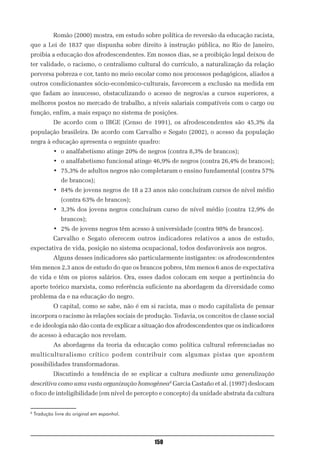 Romão (2000) mostra, em estudo sobre política de reversão da educação racista,
que a Lei de 1837 que dispunha sobre direito à instrução pública, no Rio de Janeiro,
proibia a educação dos afrodescendentes. Em nossos dias, se a proibição legal deixou de
ter validade, o racismo, o centralismo cultural do currículo, a naturalização da relação
perversa pobreza e cor, tanto no meio escolar como nos processos pedagógicos, aliados a
outros condicionantes sócio-econômico-culturais, favorecem a exclusão na medida em
que fadam ao insucesso, obstaculizando o acesso de negros/as a cursos superiores, a
melhores postos no mercado de trabalho, a níveis salariais compatíveis com o cargo ou
função, enfim, a mais espaço no sistema de posições.
            De acordo com o IBGE (Censo de 1991), os afrodescendentes são 45,3% da
população brasileira. De acordo com Carvalho e Segato (2002), o acesso da população
negra à educação apresenta o seguinte quadro:
            • o analfabetismo atinge 20% de negros (contra 8,3% de brancos);
            • o analfabetismo funcional atinge 46,9% de negros (contra 26,4% de brancos);
            • 75,3% de adultos negros não completaram o ensino fundamental (contra 57%
                de brancos);
            • 84% de jovens negros de 18 a 23 anos não concluíram cursos de nível médio
                (contra 63% de brancos);
            • 3,3% dos jovens negros concluíram curso de nível médio (contra 12,9% de
                brancos);
            • 2% de jovens negros têm acesso à universidade (contra 98% de brancos).
            Carvalho e Segato oferecem outros indicadores relativos a anos de estudo,
expectativa de vida, posição no sistema ocupacional, todos desfavoráveis aos negros.
            Alguns desses indicadores são particularmente instigantes: os afrodescendentes
têm menos 2,3 anos de estudo do que os brancos pobres, têm menos 6 anos de expectativa
de vida e têm os piores salários. Ora, esses dados colocam em xeque a pertinência do
aporte teórico marxista, como referência suficiente na abordagem da diversidade como
problema da e na educação do negro.
            O capital, como se sabe, não é em si racista, mas o modo capitalista de pensar
incorpora o racismo às relações sociais de produção. Todavia, os conceitos de classe social
e de ideologia não dão conta de explicar a situação dos afrodescendentes que os indicadores
de acesso à educação nos revelam.
            As abordagens da teoria da educação como política cultural referenciadas no
multiculturalismo crítico podem contribuir com algumas pistas que apontem
possibilidades transformadoras.
            Discutindo a tendência de se explicar a cultura mediante uma generalização
descritiva como uma vasta organização homogênea8 Garcia Castaño et al. (1997) deslocam
o foco de inteligibilidade (em nível de percepto e concepto) da unidade abstrata da cultura


8
    Tradução livre do original em espanhol.




                                               150
 