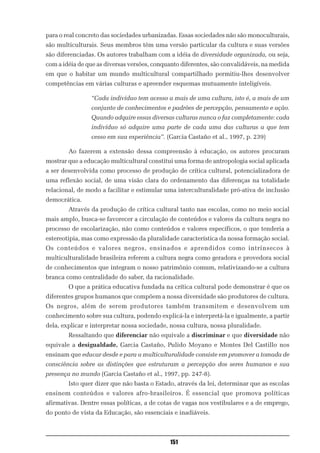 para o real concreto das sociedades urbanizadas. Essas sociedades não são monoculturais,
são multiculturais. Seus membros têm uma versão particular da cultura e suas versões
são diferenciadas. Os autores trabalham com a idéia de diversidade organizada, ou seja,
com a idéia de que as diversas versões, conquanto diferentes, são convalidáveis, na medida
em que o habitar um mundo multicultural compartilhado permitiu-lhes desenvolver
competências em várias culturas e apreender esquemas mutuamente inteligíveis.

                “Cada indivíduo tem acesso a mais de uma cultura, isto é, a mais de um
                conjunto de conhecimentos e padrões de percepção, pensamento e ação.
                Quando adquire essas diversas culturas nunca o faz completamente: cada
                indivíduo só adquire uma parte de cada uma das culturas a que tem
                cesso em sua experiência”. (Garcia Castaño et al., 1997, p. 239)

        Ao fazerem a extensão dessa compreensão à educação, os autores procuram
mostrar que a educação multicultural constitui uma forma de antropologia social aplicada
a ser desenvolvida como processo de produção de crítica cultural, potencializadora de
uma reflexão social, de uma visão clara do ordenamento das diferenças na totalidade
relacional, de modo a facilitar e estimular uma interculturalidade pró-ativa de inclusão
democrática.
        Através da produção de crítica cultural tanto nas escolas, como no meio social
mais amplo, busca-se favorecer a circulação de conteúdos e valores da cultura negra no
processo de escolarização, não como conteúdos e valores específicos, o que tenderia a
estereotipia, mas como expressão da pluralidade característica da nossa formação social.
Os conteúdos e valores negros, ensinados e aprendidos como intrínsecos à
multiculturalidade brasileira referem a cultura negra como geradora e provedora social
de conhecimentos que integram o nosso patrimônio comum, relativizando-se a cultura
branca como centralidade do saber, da racionalidade.
        O que a prática educativa fundada na crítica cultural pode demonstrar é que os
diferentes grupos humanos que compõem a nossa diversidade são produtores de cultura.
Os negros, além de serem produtores também transmitem e desenvolvem um
conhecimento sobre sua cultura, podendo explicá-la e interpretá-la e igualmente, a partir
dela, explicar e interpretar nossa sociedade, nossa cultura, nossa pluralidade.
        Ressaltando que diferenciar não equivale a discriminar e que diversidade não
equivale a desigualdade, Garcia Castaño, Pulido Moyano e Montes Del Castillo nos
ensinam que educar desde e para a multiculturalidade consiste em promover a tomada de
consciência sobre as distinções que estruturam a percepção dos seres humanos e sua
presença no mundo (Garcia Castaño et al., 1997, pp. 247-8).
        Isto quer dizer que não basta o Estado, através da lei, determinar que as escolas
ensinem conteúdos e valores afro-brasileiros. É essencial que promova políticas
afirmativas. Dentre essas políticas, a de cotas de vagas nos vestibulares e a de emprego,
do ponto de vista da Educação, são essenciais e inadiáveis.



                                             151
 