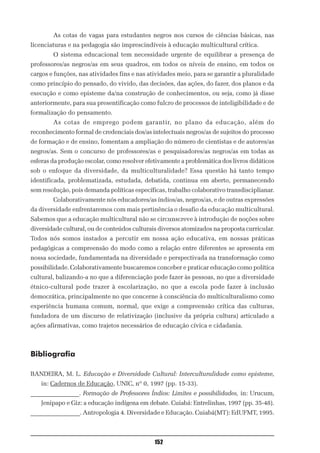 As cotas de vagas para estudantes negros nos cursos de ciências básicas, nas
licenciaturas e na pedagogia são imprescindíveis à educação multicultural crítica.
        O sistema educacional tem necessidade urgente de equilibrar a presença de
professores/as negros/as em seus quadros, em todos os níveis de ensino, em todos os
cargos e funções, nas atividades fins e nas atividades meio, para se garantir a pluralidade
como princípio do pensado, do vivido, das decisões, das ações, do fazer, dos planos e da
execução e como episteme da/na construção de conhecimentos, ou seja, como já disse
anteriormente, para sua presentificação como fulcro de processos de inteligibilidade e de
formalização do pensamento.
        As cotas de emprego podem garantir, no plano da educação, além do
reconhecimento formal de credenciais dos/as intelectuais negros/as de sujeitos do processo
de formação e de ensino, fomentam a ampliação do número de cientistas e de autores/as
negros/as. Sem o concurso de professores/as e pesquisadores/as negros/as em todas as
esferas da produção escolar, como resolver efetivamente a problemática dos livros didáticos
sob o enfoque da diversidade, da multiculturalidade? Essa questão há tanto tempo
identificada, problematizada, estudada, debatida, continua em aberto, permanecendo
sem resolução, pois demanda políticas específicas, trabalho colaborativo transdisciplianar.
        Colaborativamente nós educadores/as índios/as, negros/as, e de outras expressões
da diversidade enfrentaremos com mais pertinência o desafio da educação multicultural.
Sabemos que a educação multicultural não se circunscreve à introdução de noções sobre
diversidade cultural, ou de conteúdos culturais diversos atomizados na proposta curricular.
Todos nós somos instados a percutir em nossa ação educativa, em nossas práticas
pedagógicas a compreensão do modo como a relação entre diferentes se apresenta em
nossa sociedade, fundamentada na diversidade e perspectivada na transformação como
possibilidade. Colaborativamente buscaremos conceber e praticar educação como política
cultural, balizando-a no que a diferenciação pode fazer às pessoas, no que a diversidade
étnico-cultural pode trazer à escolarização, no que a escola pode fazer à inclusão
democrática, principalmente no que concerne à consciência do multiculturalismo como
experiência humana comum, normal, que exige a compreensão crítica das culturas,
fundadora de um discurso de relativização (inclusive da própria cultura) articulado a
ações afirmativas, como trajetos necessários de educação cívica e cidadania.



Bibliografia

BANDEIRA, M. L. Educação e Diversidade Cultural: Interculturalidade como episteme,
   in: Cadernos de Educação, UNIC, nº 0, 1997 (pp. 15-33).
________________. Formação de Professores Índios: Limites e possibilidades, in: Urucum,
   Jenipapo e Giz: a educação indígena em debate. Cuiabá: Entrelinhas, 1997 (pp. 35-48).
________________. Antropologia 4. Diversidade e Educação. Cuiabá(MT): EdUFMT, 1995.



                                              152
 