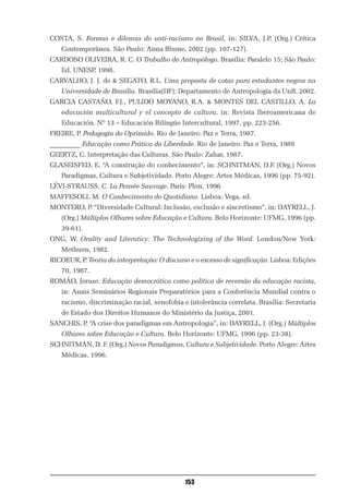 COSTA, S. Formas e dilemas do anti-racismo no Brasil, in: SILVA, J.P. (Org.) Crítica
    Contemporânea. São Paulo: Anna Blume, 2002 (pp. 107-127).
CARDOSO OLIVEIRA, R. C. O Trabalho do Antropólogo. Brasília: Paralelo 15; São Paulo:
    Ed. UNESP, 1998.
CARVALHO, J. J. de & SEGATO, R.L. Uma proposta de cotas para estudantes negros na
    Universidade de Brasília. Brasília(DF): Departamento de Antropologia da UnB, 2002.
GARCIA CASTAÑO, F.J., PULIDO MOYANO, R.A. & MONTES DEL CASTILLO, A. La
    educación multicultural y el concepto de cultura, in: Revista Iberoamericana de
    Educación. Nº 13 – Educación Bilíngüe Intercultural, 1997, pp. 223-256.
FREIRE, P. Pedagogía do Oprimido. Rio de Janeiro: Paz e Terra, 1987.
_________ Educação como Prática da Liberdade. Rio de Janeiro: Paz e Terra, 1989
GEERTZ, C. Interpretação das Culturas. São Paulo: Zahar, 1987.
GLASEISFED, E. “A construção do conhecimento”, in: SCHNITMAN, D.F. (Org.) Novos
    Paradigmas, Cultura e Subjetividade. Porto Alegre: Artes Médicas, 1996 (pp. 75-92).
LÉVI-STRAUSS, C. La Pensée Sauvage. Paris: Plon, 1996
MAFFESOLI, M. O Conhecimento do Quotidiano. Lisboa: Vega, sd.
MONTERO, P. “Diversidade Cultural: Inclusão, exclusão e sincretismo”, in: DAYRELL, J.
    (Org.) Múltiplos Olhares sobre Educação e Cultura. Belo Horizonte: UFMG, 1996 (pp.
    39-61).
ONG, W. Orality and Literaticy: The Technologizing of the Word. London/New York:
    Methuen, 1982.
RICOEUR, P. Teoria da interpretação: O discurso e o excesso de significação. Lisboa: Edições
    70, 1987.
ROMÃO, Jeruse. Educação democrática como política de reversão da educação racista,
    in: Anais Seminários Regionais Preparatórios para a Conferência Mundial contra o
    racismo, discriminação racial, xenofobia e intolerância correlata. Brasília: Secretaria
    de Estado dos Direitos Humanos do Ministério da Justiça, 2001.
SANCHIS, P. “A crise dos paradigmas em Antropologia”, in: DAYRELL, J. (Org.) Múltiplos
    Olhares sobre Educação e Cultura. Belo Horizonte: UFMG, 1996 (pp. 23-38).
SCHNITMAN, D. F. (Org.) Novos Paradigmas, Cultura e Subjetividade. Porto Alegre: Artes
    Médicas, 1996.




                                              153
 