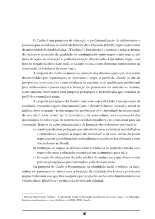 O Ceafro é um programa de educação e profissionalização de adolescentes e
jovens negros vinculados ao Centro de Estudos Afro-Orientais (CEAO), órgão suplementar
da universidade Federal da Bahia (UFBa/Brasil). Sua missão é o combate a todas as formas
de racismo e promoção da igualdade de oportunidades entre negros e não-negros, por
meio de ações de educação e profissionalização direcionadas à juventude negra, com
foco no resgate da identidade racial e da auto-estima, como elementos estruturantes na
construção da cidadania do povo negro.
          A proposta do Ceafro se insere no contexto das diversas ações que vêm sendo
desenvolvidas por organizações do movimento negro, a partir da década de 80, na
perspectiva de se constituir como referência educacional e de qualificação profissional
para adolescentes e jovens negros e formação de professores no combate ao racismo,
como também desenvolver uma proposta pedagógica e metodologias que atendam ao
perfil da comunidade negra.
          A proposta pedagógica do Ceafro2 tem como especificidade a incorporação da
cidadania, enquanto aspecto fundamental para o desenvolvimento pessoal e social do
público deste programa – jovens negras (os) professoras (es) –, investindo na reconstrução
de sua identidade racial, no fortalecimento da auto-estima, na compreensão dos
mecanismos de sofisticação do racismo na sociedade brasileira e no como atuar para sua
superação. Trata-se de ações educacionais e de formação de professores que visam à:
          a) construção de uma pedagogia que, através de novas estratégias metodológicas
             e curriculares, assegure o resgate da identidade e da auto–estima do jovem
             negro a partir dos referenciais socioculturais e históricos dos africanos e seus
             descendentes no Brasil;
          b) instituição do espaço de reflexão sobre a cidadania do ponto de vista do povo
             negro e de como a educação se constitui em instrumento para tal; e
          c) formação de educadores da rede pública de ensino, para que desenvolvam
             práticas pedagógicas que contemplem a diversidade racial.
          Na proposta do Ceafro a reconstrução da identidade racial e reforço da auto-
estima são pressupostos básicos para a formação da cidadania dos jovens e professores
negros. Cidadania essa que lhes assegura a percepção de si e do outro, fundamentada nos
valores éticos, filosóficos e estéticos da diversidade cultural.




2
 Pedreira Nascimento, Valdecir - A identidade racial na formação profissional do jovem negro – In: Educação,
Racismo e anti-racismo – a cor da Bahia, da UFBA, 2000, Ceafro.




                                                       157
 