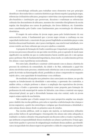 A metodologia utilizada para trabalhar esses elementos tem por princípio
identificar e desvendar fatos e contextos históricos que dizem respeito à população negra,
referencias civilizatórios africanos, pesquisas e entrevistas com representantes da religião
afro-brasileira e instituições que preservam, discutem e reafirmam os referenciais
culturais dos descendentes de africanos, ausentes dos conteúdos disciplinares da escola
regular, das disciplinas nos cursos de graduação, dos livros didáticos, etc. Conteúdos
esses considerados pelo Ceafro como fundamentais para reconstrução de referencias
identitários.
        O resgate da auto-estima do jovem negro passa pelo fortalecimento do seu
autoconceito; assim, é fundamental que o jovem negro retome a confiança na sua
capacidade intelectual e, consciente de que possui fragilidades acumuladas graças a uma
história educacional frustrante, não é pouco inteligente, mas sim foi mal trabalhado, teve
acesso restrito aos bens culturais que seu povo ajudou a construir.
        A proposta de formação do Ceafro considera que é importante a participação dos
jovens nos processos educativos em que estão envolvidos, pois se aprende de modo mais
significativo na medida em que os conhecimentos fazem sentido para ele e não apenas
para o professor. São de fundamental importância, desse modo, os conhecimentos prévios
dos alunos e suas experiências socioculturais.
        Por outro lado, identificar e construir coletivamente com os alunos a história do
processo da existência da comunidade, da cidade e do País, enfatizando o papel dos
atores envolvidos neste processo, estabelecendo referências com os seus antepassados, a
partir da revisão na historiografia oficial, possibilita ao aluno compreender-se enquanto
sujeito ativo, com capacidade de transformar o seu cotidiano.
        Os resultados alcançados nos primeiros cinco anos junto aos alunos, no que diz
respeito ao fortalecimento da identidade e auto-estima, a apreensão dos conteúdos, a
análise crítica, a relação professor x aluno e a ampliação das expectativas dos jovens,
credenciou o Ceafro a apresentar essa experiência como proposta para formação de
professores da rede municipal de ensino de Salvador, com vistas a construir um espaço
educacional plural, no qual a diversidade humana seja eixo central, onde o/a jovem
negro/a sejam sujeito da sua história.
        Vale ressaltar que o Ceafro sempre teve como perspectiva ampliar sua atuação
para o âmbito das escolas públicas, pois nela se reproduz a inferiorização das crianças e
jovens negras(os), a partir dos estereótipos e estigmas que desestruturam a identidade e
auto-estima desses alunos desde os primeiros anos de estudos.
        Nas escolas públicas, onde os negros são maioria, os instrumentos utilizados
para avaliar índices de aprendizagem e desempenho dos alunos não estão adequados à
realidade e os dados coletados vêm perpetuando um discurso sobre a evasão e repetência,
que atribuem a responsabilidade desses resultados aos alunos e professores. O mais agra-
vante deste quadro é o processo de estigmatização resultante dessas análises, que identifi-
cam a incapacidade dos alunos negros em apreender e a falta de compromisso dos profes-



                                              158
 