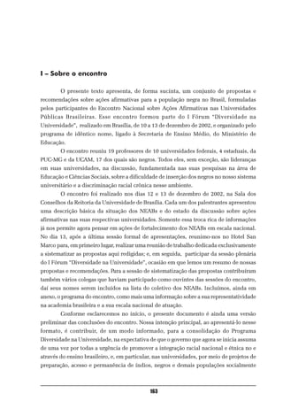 I – Sobre o encontro

        O presente texto apresenta, de forma sucinta, um conjunto de propostas e
recomendações sobre ações afirmativas para a população negra no Brasil, formuladas
pelos participantes do Encontro Nacional sobre Ações Afirmativas nas Universidades
Públicas Brasileiras. Esse encontro formou parte do I Fórum “Diversidade na
Universidade”, realizado em Brasília, de 10 a 13 de dezembro de 2002, e organizado pelo
programa de idêntico nome, ligado à Secretaria de Ensino Médio, do Ministério de
Educação.
        O encontro reuniu 19 professores de 10 universidades federais, 4 estaduais, da
PUC-MG e da UCAM, 17 dos quais são negros. Todos eles, sem exceção, são lideranças
em suas universidades, na discussão, fundamentada nas suas pesquisas na área de
Educação e Ciências Sociais, sobre a dificuldade de inserção dos negros no nosso sistema
universitário e a discriminação racial crônica nesse ambiente.
        O encontro foi realizado nos dias 12 e 13 de dezembro de 2002, na Sala dos
Conselhos da Reitoria da Universidade de Brasília. Cada um dos palestrantes apresentou
uma descrição básica da situação dos NEABs e do estado da discussão sobre ações
afirmativas nas suas respectivas universidades. Somente essa troca rica de informações
já nos permite agora pensar em ações de fortalecimento dos NEABs em escala nacional.
No dia 13, após a última sessão formal de apresentações, reunimo-nos no Hotel San
Marco para, em primeiro lugar, realizar uma reunião de trabalho dedicada exclusivamente
a sistematizar as propostas aqui redigidas; e, em seguida, participar da sessão plenária
do I Fórum “Diversidade na Universidade”, ocasião em que lemos um resumo de nossas
propostas e recomendações. Para a sessão de sistematização das propostas contribuíram
também vários colegas que haviam participado como ouvintes das sessões do encontro,
daí seus nomes serem incluídos na lista do coletivo dos NEABs. Incluímos, ainda em
anexo, o programa do encontro, como mais uma informação sobre a sua representatividade
na academia brasileira e a sua escala nacional de atuação.
        Conforme esclarecemos no início, o presente documento é ainda uma versão
preliminar das conclusões do encontro. Nossa intenção principal, ao apresentá-lo nesse
formato, é contribuir, de um modo informado, para a consolidação do Programa
Diversidade na Universidade, na expectativa de que o governo que agora se inicia assuma
de uma vez por todas a urgência de promover a integração racial nacional e étnica no e
através do ensino brasileiro, e, em particular, nas universidades, por meio de projetos de
preparação, acesso e permanência de índios, negros e demais populações socialmente



                                             163
 
