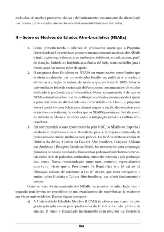 excluídas, de modo a promover, efetiva e definitivamente, um ambiente de diversidade
nas nossas universidades, ainda tão escandalosamente brancas e elitizadas.



II – Sobre os Núcleos de Estudos Afro-brasileiros (NEABs)

        1.   Como primeira tarefa, o coletivo de professores sugere que o Programa
             Diversidade na Universidade promova um mapeamento nacional dos NEABs
             e instituições equivalentes, com endereços, telefones, e-mail, nomes, perfil
             de atuação, histórico e trajetória acadêmica até hoje, como subsídio para a
             formulaçao das novas ações de apoio.
        2.   O programa deve fortalecer os NEABs ou organizações semelhantes que
             existem atualmente nas universidades brasileiras, públicas e privadas, e
             estimular a criação de outros, de modo a que, no final de 2003, todas as
             universidades federais e estaduais do País contem com um núcleo de estudos
             dedicado à problemática afro-brasileira. Nossa compreensão é de que os
             NEABs são justamente o tipo de instituição acadêmica que mais poderá ajudar
             a gerar um clima de diversidade nas universidades. Para tanto, o programa
             deverá apoiá-los com bolsas para alunos negros e auxílio de pesquisas para
             os professores e alunos, de modo a que os NEABS possam ser, de fato, ponto
             de difusão de idéias e reflexões sobre a integração racial e a cultura afro-
             brasileira.
        3.   Em contrapartida a esse apoio recebido pelo MEC, os NEABs se disporão a
             estabelecer convênios com o Ministério para a formação continuada de
             professores de ensino médio da rede pública. Os NEABs ofertarão cursos de
             História da África, História da Cultura Afro-brasileira, Diáspora Africana
             nas Américas e Relações Raciais no Brasil, tão necessários para a formação
             pluralista de nossos estudantes. Esses cursos podem adquirir formatos vários,
             tais como ciclo de palestras, seminários, cursos de extensão e pós-graduação
             latu sensu. Nossa recomendação surge num momento especialmente
             oportuno, visto que o Presidente da República e o Ministro da
             Educação acabam de sancionar a Lei nº 10.639, que torna obrigatório o
             ensino sobre História e Cultura Afro-brasileira, nos níveis fundamental e
             médio.
        Como no caso do mapeamento dos NEABs, os projetos de articulação com o
segundo grau devem ser precedidos de um levantamento de experiências já existentes
em várias universidades. Damos alguns exemplos.
        a)   A Universidade Cândido Mendes (UCAM) já oferece um curso de pós-
             graduação latu sensu para professores de História da rede pública de
             ensino. O curso é financiado inteiramente com recursos da Secretaria



                                             164
 