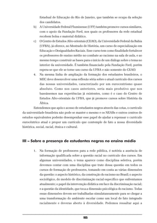 Estadual de Educação do Rio de Janeiro, que também se ocupa da seleção
              dos candidatos.
         b)   A Universidade Federal Fluminense (UFF) também promove cursos similares,
              com o apoio da Fundação Ford, nos quais os professores da rede estadual
              recebem bolsa e material didático.
         c)   O Centro de Estudos Afro-orientais (CEAO), da Universidade Federal da Bahia
              (UFBA), já oferece, no Mestrado de História, um curso de especialização em
              Educação e Desigualdades Raciais. Esse curso tem como finalidade fortalecer
              os professores de ensino médio no combate ao racismo na sala de aula, e ao
              mesmo tempo construir as bases para o início de um diálogo sobre o tema no
              interior da universidade. É também financiado pela Fundação Ford, porém
              espera-se que ele se torne um curso da UFBA e não somente do CEAO.
         4.   Na mesma linha de ampliação da formação dos estudantes brasileiros, o
              MEC deve desenvolver uma reflexão séria sobre o atual currículo dos cursos
              das nossas universidades, caracterizado por um eurocentrismo quase
              absoluto. Como nos casos anteriores, seria mais produtivo que nos
              baseássemos nas experiências já existentes, como é o caso do Centro de
              Estudos Afro-orientais da UFBA, que já promove cursos sobre História da
              África.
         Entendemos que após o acesso de estudantes negros através das cotas, o currículo
da universidade brasileira não pode se manter o mesmo e os NEABs e outros centros de
estudos equivalentes poderão desempenhar esse papel de ajudar a repensar o currículo
eurocêntrico atual e propor um currículo que contemple de fato a nossa diversidade
histórica, social, racial, étnica e cultural.



III – Sobre a presença de estudantes negros no ensino médio

         1.   Na formação de professores para a rede pública, é notória a ausência de
              informação qualificada sobre a questão racial no currículo dos cursos. Em
              algumas universidades, o tema aparece como disciplina seletiva, porém
              devemos contar com uma disciplina que trate dessa questão em todos os
              cursos de formação de professores, tomando em conta as várias dimensões
              da questão: o aspecto histórico, da construção do racismo no Brasil; o aspecto
              sociológico, do modelo de discriminação racial específico que enfrentamos
              atualmente; o papel da intervenção didática em face da discriminação racial;
              e a questão da identidade, que toca a dimensão psicológica do racismo. Todas
              essas dimensões devem ser trabalhadas simulataneamente para se chegar a
              uma transformação do ambiente escolar como um local de fato integrado
              racialmente e deveras aberto à diversidade. Podemos ressaltar aqui a



                                                165
 