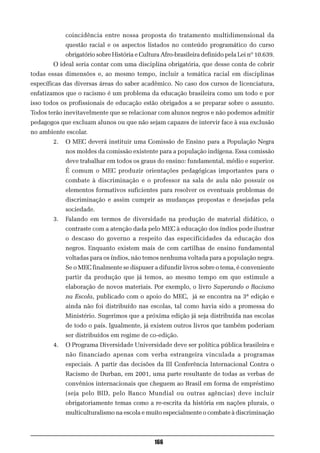 coincidência entre nossa proposta do tratamento multidimensional da
             questão racial e os aspectos listados no conteúdo programático do curso
             obrigatório sobre História e Cultura Afro-brasileira definido pela Lei nº 10.639.
        O ideal seria contar com uma disciplina obrigatória, que desse conta de cobrir
todas essas dimensões e, ao mesmo tempo, incluir a temática racial em disciplinas
específicas das diversas áreas do saber acadêmico. No caso dos cursos de licenciatura,
enfatizamos que o racismo é um problema da educação brasileira como um todo e por
isso todos os profissionais de educação estão obrigados a se preparar sobre o assunto.
Todos terão inevitavelmente que se relacionar com alunos negros e não podemos admitir
pedagogos que excluam alunos ou que não sejam capazes de intervir face à sua exclusão
no ambiente escolar.
        2.   O MEC deverá instituir uma Comissão de Ensino para a População Negra
             nos moldes da comissão existente para a população indígena. Essa comissão
             deve trabalhar em todos os graus do ensino: fundamental, médio e superior.
             É comum o MEC produzir orientações pedagógicas importantes para o
             combate à discriminação e o professor na sala de aula não possuir os
             elementos formativos suficientes para resolver os eventuais problemas de
             discriminação e assim cumprir as mudanças propostas e desejadas pela
             sociedade.
        3.   Falando em termos de diversidade na produção de material didático, o
             contraste com a atenção dada pelo MEC à educação dos índios pode ilustrar
             o descaso do governo a respeito das especificidades da educação dos
             negros. Enquanto existem mais de cem cartilhas de ensino fundamental
             voltadas para os índios, não temos nenhuma voltada para a população negra.
             Se o MEC finalmente se dispuser a difundir livros sobre o tema, é conveniente
             partir da produção que já temos, ao mesmo tempo em que estimule a
             elaboração de novos materiais. Por exemplo, o livro Superando o Racismo
             na Escola, publicado com o apoio do MEC, já se encontra na 3ª edição e
             ainda não foi distribuído nas escolas, tal como havia sido a promessa do
             Ministério. Sugerimos que a próxima edição já seja distribuída nas escolas
             de todo o país. Igualmente, já existem outros livros que também poderiam
             ser distribuídos em regime de co-edição.
        4.   O Programa Diversidade Universidade deve ser política pública brasileira e
             não financiado apenas com verba estrangeira vinculada a programas
             especiais. A partir das decisões da III Conferência Internacional Contra o
             Racismo de Durban, em 2001, uma parte resultante de todas as verbas de
             convênios internacionais que cheguem ao Brasil em forma de empréstimo
             (seja pelo BID, pelo Banco Mundial ou outras agências) deve incluir
             obrigatoriamente temas como a re-escrita da história em nações plurais, o
             multiculturalismo na escola e muito especialmente o combate à discriminação



                                               166
 
