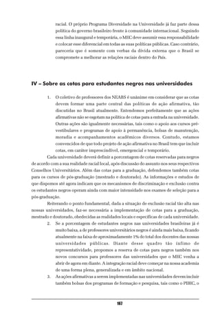 racial. O próprio Programa Diversidade na Universidade já faz parte dessa
             política do governo brasileiro frente à comunidade internacional. Seguindo
             essa linha inaugural e temporária, o MEC deve assumir essa responsabilidade
             e colocar esse diferencial em todas as suas políticas públicas. Caso contrário,
             pareceria que é somente com verbas da dívida externa que o Brasil se
             compromete a melhorar as relações raciais dentro do País.




IV – Sobre as cotas para estudantes negros nas universidades

        1.   O coletivo de professores dos NEABS é unânime em considerar que as cotas
             devem formar uma parte central das políticas de ação afirmativa, tão
             discutidas no Brasil atualmente. Entendemos perfeitamente que as ações
             afirmativas não se esgotam na política de cotas para a entrada na universidade.
             Outras ações são igualmente necessárias, tais como o apoio aos cursos pré-
             vestibulares e programas de apoio à permanência, bolsas de manutenção,
             moradia e acompanhamentos acadêmicos diversos. Contudo, estamos
             convencidos de que todo projeto de ação afirmativa no Brasil tem que incluir
             cotas, em caráter imprescindível, emergencial e temporário.
        Cada universidade deverá definir a porcentagem de cotas reservadas para negros
de acordo com a sua realidade racial local, após discussão do assunto nos seus respectivos
Conselhos Universitários. Além das cotas para a graduação, defendemos também cotas
para os cursos de pós-graduação (mestrado e doutorado). As informações e estudos de
que dispomos até agora indicam que os mecanismos de discriminação e exclusão contra
os estudantes negros operam ainda com maior intensidade nos exames de seleção para a
pós-graduação.
        Reiterando o ponto fundamental, dada a situação de exclusão racial tão alta nas
nossas universidades, faz-se necessária a implementação de cotas para a graduação,
mestrado e doutorado, obedecidas as realidades locais e específicas de cada universidade.
        2.   Se a porcentagem de estudantes negros nas universidades brasileiras já é
             muito baixa, a de professores universitários negros é ainda mais baixa, ficando
             atualmente na faixa de aproximadamente 1% do total dos docentes das nossas
             universidades públicas. Diante desse quadro tão ínfimo de
             representatividade, propomos a reserva de cotas para negros também nos
             novos concursos para professores das universidades que o MEC venha a
             abrir de agora em diante. A integração racial deve começar na nossa academia
             de uma forma plena, generalizada e em âmbito nacional.
        3.   As ações afirmativas a serem implementadas nas universidades devem incluir
             também bolsas dos programas de formação e pesquisa, tais como o PIBIC, o



                                              167
 