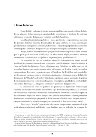 I. Breve histórico

          O ano de 2001 registra a irrupção, no espaço público e na agenda política do País,
de um vigoroso debate acerca da oportunidade, necessidade e tipologia de políticas
públicas de promoção da igualdade racial na sociedade brasileira.
          Medidas administrativas palpáveis – ainda que tímidas –, especialmente na esfera
do governo federal, embora desprovidas de uma política, de uma orientação
governamental, começaram a proliferar, fortalecendo a reivindicação por medidas positivas
voltadas para a promoção da igualdade, há anos pleiteadas pelo Movimento Negro.
          A rigor, trata-se de um fenômeno que ganhou relevância a partir de 1995, ano em
que as principais entidades e lideranças do Movimento Negro passaram a assumir
abertamente a reivindicação por políticas de promoção da igualdade racial1.
          Em novembro de 1995, os principais jornais do País registravam a mais notável
manifestação contemporânea de rua organizada pelo Movimento Negro brasileiro: a
“Marcha Zumbi dos Palmares, Contra o Racismo, pela Cidadania e a Vida”, que, em 20
novembro daquele ano, reuniu cerca de trinta mil pessoas em Brasília, ocasião na qual os
coordenadores do evento reuniram-se com o Presidente da República, entregando-lhe
um documento pactuado entre as principais organizações e lideranças negras do País. No
documento da “Marcha” pode-se ler: “Não basta, repetimos, a mera abstenção da prática
discriminatória: impõem-se medidas eficazes de promoção da igualdade de oportunidade
e respeito à diferença. (...) adoção de políticas de promoção da igualdade2.
          O consenso em torno de políticas de promoção da igualdade, terminologia
cunhada no aludido documento, representou algo de enorme importância, se levamos
em consideração a influência de um certo pensamento de esquerda na concepção e prática
do Movimento Negro, em função da qual uma parcela importante da liderança via com
desconfiança a reivindicação por políticas de inclusão racial – tidas como “integracionistas”
e supostamente divorciadas de uma proposta mais radical de transformação social.
          Fato é que a “Marcha” representou não apenas um promissor momento de ação
unificada do conjunto da militância, como também marcou a eleição da proposta de


1
  Note-se que já no início dos noventa, mais precisamente a partir de 1992, um grupo de ativistas do Núcleo de
Consciência Negra da Universidade de São Paulo, liderados por Fernando Conceição, intelectual e militante negro,
chegou a realizar atos políticos e inclusive a propor uma ação judicial postulando reparação pecuniária aos
negros brasileiros, em razão dos prejuízos causados pelo escravismo.
2
  Por uma Política Nacional de Combate ao Racismo e à Desigualdade Racial: Marcha Zumbi Contra o Racismo,
pela Cidadania e a Vida. Brasília: Cultura Gráfica e Editora Ltda., 1996, pp. 23 e 26.




                                                         15
 