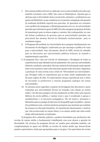 7.   Esta mesma política deverá ser aplicada com as universidades privadas que
             mantêm convênios com o MEC, tais como as filantrópicas. Aquelas que se
             abrirem mais à diversidade étnica-racial terão estímulos e preferências nos
             apoios do Ministério; as que resistirem ou recusarem a integração não gozarão
             de nenhuma facilidade especial nas parcerias. Se queremos ser coerentes
             com a política de integração, a filantropia passará a ter cor. As universidades
             privadas que solicitarem apoio do MEC deverão assegurar programas de bolsa
             de manutenção para os alunos negros e carentes. Em contrapartida, no caso
             das bolsas acadêmicas do governo para as universidades privadas, um
             percentual das mesmas deverá ser destinado exclusivamente para os
             estudantes negros.
        8.   O Programa Diversidade na Universidade deve preparar imediatamente um
             documento de divulgação, explicando por que encampa a política de cotas
             para a universidade. Esse documento oficial do MEC servirá de subsídio
             para as discussões nas universidades públicas federais, já visando a
             implementação específica.
        9. O programa deve criar um veículo de informação e divulgação de todas as
             experiências de ação afirmativa já em andamento e de cotas nas universidades
             (federais, estaduais e privadas). Há uma carência de informação muito grande
             sobre esses assuntos, tanto entre discentes quanto entre docentes. Sugerimos
             a produção de uma revista com o título de “Diversidade na Universidade”,
             que divulgue todas as experiências que já estão sendo implantadas nas
             diversas regiões do País. O conhecimento dessas experiências terá o efeito
             de encorajar os professores a criarem programas análogos em outras
             universidades.
        10. As mesmas ações sugeridas a respeito da divulgação das discussões e ações
             realizadas nas universidades devem ser tomadas com relação ao ensino
             médio. Um discurso perigoso circula atualmente no País sobre uma suposta
             falência da escola pública, e muitas vezes o que é socializado é apenas o
             analfabetismo e os fracassos pedagógicos. Por tal motivo, alertamos o
             Ministério para os perigos do discurso de desqualificação do público. Apesar
             dos problemas reais, existem inúmeras pesquisas que mostram que também
             há avanços na educação brasileira. As experiências interessantes e criativas
             que vêm acontecendo no ensino básico e no ensino médio não estão sendo
             ainda suficientemente socializadas.
        O programa deve estimular práticas e projetos formulados por professores das
escolas de ensino médio e fundamental, trabalhando com seus alunos a questão da
diversidade. Os recursos do programa devem ser usados para estimular também, em
complementação ao apoio aos NEABs, as escolas de ensino médio que desenvolvam
projetos equivalentes, ainda que apropriados para o seu grau. Um equivalente da revista



                                              169
 