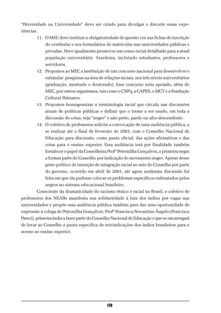 “Diversidade na Universidade” deve ser criado para divulgar e discutir essas expe-
riências.
        11. O MEC deve instituir a obrigatoriedade do quesito cor nas fichas de inscrição
             do vestibular e nos formulários de matrículas nas universidades públicas e
             privadas. Deve igualmente promover um censo racial detalhado para a atual
             população universitária brasileira, incluindo estudantes, professores e
             servidores.
        12. Propomos ao MEC a instituição de um concurso nacional para desenvolver e
             estimular pesquisas na área de relações raciais, nos três níveis universitários
             (graduação, mestrado e doutorado). Esse concurso seria apoiado, além do
             MEC, por outros organismos, tais como o CNPq, a CAPES, o MCT e a Fundação
             Cultural Palmares.
        13. Propomos homogeneizar a terminologia racial que circula nas discussões
             atuais de políticas públicas e definir que o termo a ser usado, em toda a
             discussão de cotas, seja “negro” e não preto, pardo ou afro-descendente.
        14. O coletivo de professores solicita a convocação de uma audiência pública, a
             se realizar até o final de fevereiro de 2003, com o Conselho Nacional de
             Educação para discussão, como pauta oficial, das ações afirmativas e das
             cotas para o ensino superior. Essa audiência terá por finalidade também
             fortalecer o papel da Conselheira Profª Petronilha Gonçalves, a primeira negra
             a formar parte do Conselho por indicação do movimento negro. Apesar desse
             gesto político de intenção de integração racial no seio do Conselho por parte
             do governo, ocorrido em abril de 2001, até agora nenhuma discussão foi
             feita em que ela pudesse colocar os problemas específicos enfrentados pelos
             negros no sistema educacional brasileiro.
        Consciente da dramaticidade do racismo étnico e racial no Brasil, o coletivo de
professores dos NEABs manifesta sua solidariedade à luta dos índios por vagas nas
universidades e propõe essa audiência pública também para dar uma oportunidade de
expressão à colega de Petronilha Gonçalves, Profª Francisca Novantino Ângelo (Francisca
Pareci), primeira índia a fazer parte do Conselho Nacional de Educação e que se encarregará
de levar ao Conselho a pauta específica de reivindicações dos índios brasileiros para o
acesso ao ensino superior.




                                              170
 