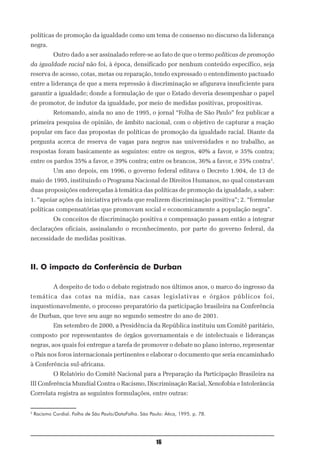 políticas de promoção da igualdade como um tema de consenso no discurso da liderança
negra.
            Outro dado a ser assinalado refere-se ao fato de que o termo políticas de promoção
da igualdade racial não foi, à época, densificado por nenhum conteúdo específico, seja
reserva de acesso, cotas, metas ou reparação, tendo expressado o entendimento pactuado
entre a liderança de que a mera repressão à discriminação se afigurava insuficiente para
garantir a igualdade; donde a formulação de que o Estado deveria desempenhar o papel
de promotor, de indutor da igualdade, por meio de medidas positivas, propositivas.
            Retomando, ainda no ano de 1995, o jornal “Folha de São Paulo” fez publicar a
primeira pesquisa de opinião, de âmbito nacional, com o objetivo de capturar a reação
popular em face das propostas de políticas de promoção da igualdade racial. Diante da
pergunta acerca de reserva de vagas para negros nas universidades e no trabalho, as
respostas foram basicamente as seguintes: entre os negros, 40% a favor, e 35% contra;
entre os pardos 35% a favor, e 39% contra; entre os brancos, 36% a favor, e 35% contra3.
            Um ano depois, em 1996, o governo federal editava o Decreto 1.904, de 13 de
maio de 1995, instituindo o Programa Nacional de Direitos Humanos, no qual constavam
duas proposições endereçadas à temática das políticas de promoção da igualdade, a saber:
1. “apoiar ações da iniciativa privada que realizem discriminação positiva”; 2. “formular
políticas compensatórias que promovam social e economicamente a população negra”.
            Os conceitos de discriminação positiva e compensação passam então a integrar
declarações oficiais, assinalando o reconhecimento, por parte do governo federal, da
necessidade de medidas positivas.



II. O impacto da Conferência de Durban

            A despeito de todo o debate registrado nos últimos anos, o marco do ingresso da
temática das cotas na mídia, nas casas legislativas e órgãos públicos foi,
inquestionavelmente, o processo preparatório da participação brasileira na Conferência
de Durban, que teve seu auge no segundo semestre do ano de 2001.
            Em setembro de 2000, a Presidência da República instituiu um Comitê paritário,
composto por representantes de órgãos governamentais e de intelectuais e lideranças
negras, aos quais foi entregue a tarefa de promover o debate no plano interno, representar
o País nos foros internacionais pertinentes e elaborar o documento que seria encaminhado
à Conferência sul-africana.
            O Relatório do Comitê Nacional para a Preparação da Participação Brasileira na
III Conferência Mundial Contra o Racismo, Discriminação Racial, Xenofobia e Intolerância
Correlata registra as seguintes formulações, entre outras:


3
    Racismo Cordial. Folha de São Paulo/DataFolha. São Paulo: Ática, 1995. p. 78.




                                                          16
 