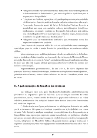• “adoção de medidas reparatórias às vítimas do racismo, da discriminação racial
             e de formas conexas de intolerância, por meio de políticas específicas para a
             superação da desigualdade”;
          • “criação de um fundo de reparação social gerido pelo governo e pela sociedade
             civil destinado a financiar políticas de cunho inclusivo no âmbito da educação”;
          • “proposição de emenda ao art. 45, da Lei de Licitações Públicas, de modo a
             possibilitar que, uma vez esgotados todos os procedimentos licitatórios,
             configurando-se empate, o critério de desempate, hoje definido por sorteio,
             seja substuído pelo critério de maior presença vertical de negros, homossexuais
             e mulheres no quadro funcional dos licitantes”; e
          • “adoção de cotas ou outras medidas afirmativas que promovam o acesso dos
             negros às universidades públicas”.
          Deste conjunto de propostas, a idéia de cotas nas universidades mereceu destaque
especial por parte da mídia, e serviu de estopim para deflagrar um acalorado debate
público.
          Merece destaque que a mobilização interna voltada para a Conferência de Durban,
tanto as iniciativas oficiais, quanto a movimentação das entidades do Movimento Negro,
acrescidas da adoção da proposta de “cotas”, centralizou sobremaneira a atenção da mídia,
de modo que não será exagero afirmar que nunca antes houve debate tão intenso nos
meios de comunicação.
          Representantes governamentais, de um lado, e, de outro, algumas das
principais lideranças do Movimento Negro, esmeravam-se em pronunciamentos públicos,
quase que semanalmente, fomentando o debate na sociedade. Um debate jamais visto
até então.



III. A judicialização da temática da educação

          Vale notar, por outro lado, que o Brasil assiste atualmente a um fenômeno sem
precedentes na experiência jurídica nacional: a judicialização crescente de certas
problemáticas, isto é, o crescimento de demandas populares endereçadas ao Poder
Judiciário, notadamente com o objetivo de fazer valer direitos anunciados formalmente
mas ineficazes na prática.
          O direito à educação figura perfeitamente no rol daquelas demandas, de modo
que já se tornou um fato quase corriqueiro a propositura de ações judiciais que visam
obrigar o Poder Executivo a aplicar percentuais orçamentários na área de educação, ou a
disponibilizar vagas nas escolas, ou mesmo a pagar mensalidades em instituições privadas
para alunos aos quais não se assegurou vagas em estabelecimentos públicos. Num passado
recente, integrantes do Ministério Público chegaram mesmo a propor denúncias e
inquéritos policiais para punir pais negligentes no encaminhamento de seus filhos para a
escola.



                                                17
 