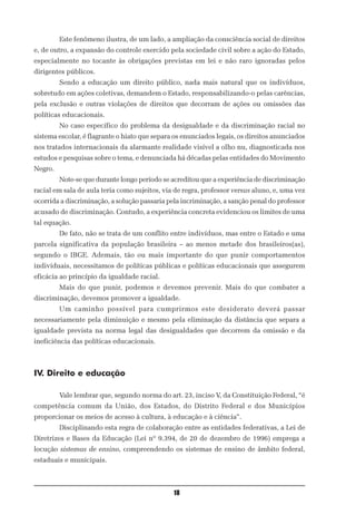 Este fenômeno ilustra, de um lado, a ampliação da consciência social de direitos
e, de outro, a expansão do controle exercido pela sociedade civil sobre a ação do Estado,
especialmente no tocante às obrigações previstas em lei e não raro ignoradas pelos
dirigentes públicos.
         Sendo a educação um direito público, nada mais natural que os indivíduos,
sobretudo em ações coletivas, demandem o Estado, responsabilizando-o pelas carências,
pela exclusão e outras violações de direitos que decorram de ações ou omissões das
políticas educacionais.
         No caso específico do problema da desigualdade e da discriminação racial no
sistema escolar, é flagrante o hiato que separa os enunciados legais, os direitos anunciados
nos tratados internacionais da alarmante realidade visível a olho nu, diagnosticada nos
estudos e pesquisas sobre o tema, e denunciada há décadas pelas entidades do Movimento
Negro.
         Note-se que durante longo período se acreditou que a experiência de discriminação
racial em sala de aula teria como sujeitos, via de regra, professor versus aluno, e, uma vez
ocorrida a discriminação, a solução passaria pela incriminação, a sanção penal do professor
acusado de discriminação. Contudo, a experiência concreta evidenciou os limites de uma
tal equação.
         De fato, não se trata de um conflito entre indivíduos, mas entre o Estado e uma
parcela significativa da população brasileira – ao menos metade dos brasileiros(as),
segundo o IBGE. Ademais, tão ou mais importante do que punir comportamentos
individuais, necessitamos de políticas públicas e políticas educacionais que assegurem
eficácia ao princípio da igualdade racial.
         Mais do que punir, podemos e devemos prevenir. Mais do que combater a
discriminação, devemos promover a igualdade.
         Um caminho possível para cumprirmos este desiderato deverá passar
necessariamente pela diminuição e mesmo pela eliminação da distância que separa a
igualdade prevista na norma legal das desigualdades que decorrem da omissão e da
ineficiência das políticas educacionais.



IV. Direito e educação

         Vale lembrar que, segundo norma do art. 23, inciso V, da Constituição Federal, “é
competência comum da União, dos Estados, do Distrito Federal e dos Municípios
proporcionar os meios de acesso à cultura, à educação e à ciência”.
         Disciplinando esta regra de colaboração entre as entidades federativas, a Lei de
Diretrizes e Bases da Educação (Lei nº 9.394, de 20 de dezembro de 1996) emprega a
locução sistemas de ensino, compreendendo os sistemas de ensino de âmbito federal,
estaduais e municipais.



                                               18
 