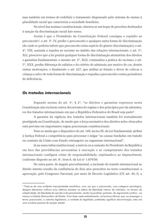 mas também em termos de redefinir o tratamento dispensado pelo sistema de ensino à
pluralidade racial que caracteriza a sociedade brasileira.
          No nível das normas constitucionais, observa-se um leque de preceitos destinados
à sanção da discriminação racial lato sensu.
          Assim é que o Preâmbulo da Constituição Federal consigna o repúdio ao
preconceito5; o art. 3º, IV, proíbe o preconceito e qualquer outra forma de discriminação
(de onde se poderia inferir que preconceito seria espécie do gênero discriminação); o art.
4º, VIII, assinala a repulsa ao racismo no âmbito das relações internacionais; o art. 5º,
XLI, prescreve que a lei punirá qualquer forma de discriminação atentatória dos direitos
e garantias fundamentais; o mesmo art. 5º, XLII, criminaliza a prática do racismo; o art.
7º, XXX, proíbe diferença de salários e de critério de admissão por motivo de cor, dentre
outras motivações, e finalmente o art. 227, que atribui ao Estado o dever de colocar a
criança a salvo de toda forma de discriminação e repudia o preconceito contra portadores
de deficiência.



Os tratados internacionais

          Segundo norma do art. 5 o, § 2º, “os direitos e garantias expressos nesta
Constituição não excluem outros decorrentes do regime e dos princípios por ela adotados,
ou dos tratados internacionais em que a República Federativa do Brasil seja parte”.
          A garantia da vigência dos tratados internacionais também foi textualmente
prestigiada na Constituição, de modo que a força normativa dos direitos neles elencados
está prevista em importantes regras processuais constitucionais.
          Note-se ainda que o dispositivo do art. 109, inciso III, da Lei Fundamental, atribui
à Justiça Federal a competência para processar e julgar “as causas fundadas em tratado
ou contrato da União com Estado estrangeiro ou organismo internacional”.
          Já na seara infraconstitucional, a inércia ou a omissão do Presidente da República
em face das providências necessárias à execução e ao cumprimento dos tratados
internacionais configura crime de responsabilidade, sujeitando-o ao Impeachment,
conforme disposto no art. 8o, item 8, da Lei no 1.079/50.
          De outra parte, do ângulo procedimental, a inclusão do tratado internacional ao
direito interno resulta da confluência de dois atos prescritos no texto constitucional: a
aprovação, pelo Congresso Nacional, por meio de Decreto Legislativo (CF, art. 49, I), a


5
  Trata-se de uma evidente impropriedade semântica, uma vez que o preconceito, uma categoria psicológica,
designa elementos volitivos e/ou afetivos situados na esfera da liberdade interior do indivíduo, no terreno da
subjetividade, da liberdade de opinião e de pensamento, sendo insuscetível, portanto, de regramento jurídico - ao
menos no Estado Democrático de Direito. Com base neste entendimento, arriscamos afirmar que, ao empregar o
termo preconceito, a voluntas legislatoris, a vontade do legislador, pretendeu significar discriminação, esta sim
uma conduta passível de sanção estatal.




                                                          21
 