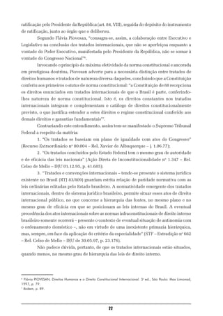 ratificação pelo Presidente da República (art. 84, VIII), seguida do depósito do instrumento
de ratificação, junto ao órgão que o deliberou.
          Segundo Flávia Piovesan, “consagra-se, assim, a colaboração entre Executivo e
Legislativo na conclusão dos tratados internacionais, que não se aperfeiçoa enquanto a
vontade do Poder Executivo, manifestada pelo Presidente da República, não se somar à
vontade do Congresso Nacional”6.
          Invocando o princípio da máxima efetividade da norma constitucional e ancorada
em prestigiosa doutrina, Piovesan adverte para a necessária distinção entre tratados de
direitos humanos e tratados de natureza diversa daqueles, concluindo que a Constituição
conferiu aos primeiros o status de norma constitucional: “a Constituição de 88 recepciona
os direitos enunciados em tratados internacionais de que o Brasil é parte, conferindo-
lhes natureza de norma constitucional. Isto é, os direitos constantes nos tratados
internacionais integram e complementam o catálogo de direitos constitucionalmente
previsto, o que justifica estender a estes direitos o regime constitucional conferido aos
demais direitos e garantias fundamentais”7.
          Contrariando este entendimento, assim tem-se manifestado o Supremo Tribunal
Federal a respeito da matéria:
          1. “Os tratados se baseiam em plano de igualdade com atos do Congresso”
(Recurso Extraordinário no 80.004 – Rel. Xavier de Albuquerque – j. 1.06.77);
          2. “Os tratados concluídos pelo Estado Federal tem o mesmo grau de autoridade
e de eficácia das leis nacionais” (Ação Direta de Inconstitucionalidade no 1.347 – Rel.
Celso de Mello – DJU 01.12.95, p. 41.685);
          3. “Tratados e convenções internacionais – tendo-se presente o sistema jurídico
existente no Brasil (RTJ 83/809) guardam estrita relação de paridade normativa com as
leis ordinárias editadas pelo Estado brasileiro. A normatividade emergente dos tratados
internacionais, dentro do sistema jurídico brasileiro, permite situar esses atos de direito
internacional público, no que concerne a hierarquia das fontes, no mesmo plano e no
mesmo grau de eficácia em que se posicionam as leis internas do Brasil. A eventual
precedência dos atos internacionais sobre as normas infraconstitucionais de direito interno
brasileiro somente ocorrerá – presente o contexto de eventual situação de antinomia com
o ordenamento doméstico –, não em virtude de uma inexistente primazia hierárquica,
mas, sempre, em face da aplicação do critério da especialidade” (STF – Extradição no 662
– Rel. Celso de Mello – DJU de 30.05.97, p. 23.176).
          Não padece dúvida, portanto, de que os tratados internacionais estão situados,
quando menos, no mesmo grau de hierarquia das leis de direito interno.




6
  Flávia PIOVESAN, Direitos Humanos e o Direito Constitucional Internacional. 3a ed., São Paulo: Max Limonad,
1997, p. 79.
7
  Ibidem, p. 89.




                                                        22
 