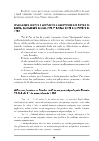 Resulta do exposto que os tratados internacionais antidiscriminatórios dos quais
o Brasil é signatário, consoante versaremos oportunamente, conformam instrumentos
jurídicos da maior relevância. Vejamos alguns deles.



A Convenção Relativa à Luta Contra a Discriminação no Campo do
Ensino, promulgada pelo Decreto nº 63.223, de 06 de setembro de
1968

        “Art. 1º. Para os fins da presente Convenção, o termo “discriminação” abarca
qualquer distinção, exclusão, limitação ou preferência que, por motivo de raça, cor, sexo,
língua, religião, opinião pública ou qualquer outra opinião, origem nacional ou social,
condição econômica ou nascimento, tenha por objeto ou efeito destruir ou alterar a
igualdade de tratamento em matéria de ensino e, principalmente:
        a) privar qualquer pessoa ou grupo de pessoas do acesso aos diversos tipos ou
           graus de ensino;
        b) limitar a nível inferior a educação de qualquer pessoa ou grupo;
        c) sob reserva do disposto no artigo 2 da presente Convenção, instituir ou manter
           sistemas ou estabelecimentos de ensino separados para pessoas ou grupos de
           pessoas; ou
        d) de impor a qualquer pessoa ou grupo de pessoas condições incompatíveis
           com a dignidade do homem”.
        Importa assinalar que o fenômeno da limitação previsto na alíena “b” da norma
transcrita acima fica perfeitamente evidenciado pelos estudos, pesquisas e vivências
cotidianas, há décadas denunciadas pelo Movimento Negro brasileiro.



A Convenção sobre os Direitos da Criança, promulgada pelo Decreto
99.710, de 21 de novembro de 1990

        “Art. 19. 1. Os Estados Partes adotarão todas as medidas legislativas,
administrativas, sociais e educacionais apropriadas para proteger a criança contra todas
as formas de violência física ou mental, abuso ou tratamento negligente, maus tratos ou
exploração, inclusive abuso sexual, enquanto a criança estiver sob a custódia dos pais,
do representante legal ou de qualquer outra pessoa responsável por ela.”
        “Art. 28. 1. Os Estados Partes reconhecem o direito da criança à educação e, a fim
de que ela possa exercer progressivamente e em igualdade de condições esse direito,
deverão especialmente:
        2. Os Estados Partes adotarão todas as medidas necessárias para assegurar que a
disciplina escolar seja ministrada de maneira compatível com a dignidade humana da
criança e em conformidade com a presente Convenção.”



                                              23
 