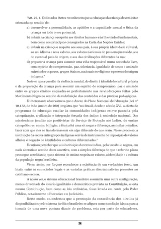 “Art. 29. 1. Os Estados Partes reconhecem que a educação da criança deverá estar
orientada no sentido de:
        a) desenvolver a personalidade, as aptidões e a capacidade mental e física da
           criança em todo o seu potencial;
        b) imbuir na criança o respeito aos direitos humanos e às liberdades fundamentais,
           bem como aos princípios consagrados na Carta das Nações Unidas;
        c) imbuir na criança o respeito aos seus pais, à sua própria identidade cultural,
           ao seu idioma e seus valores, aos valores nacionais do país em que reside, aos
           do eventual país de origem, e aos das civilizações diferentes da sua;
        d) preparar a criança para assumir uma vida responsável numa sociedade livre,
           com espírito de compreensão, paz, tolerância, igualdade de sexos e amizade
           entre todos os povos, grupos étnicos, nacionais e religiosos e pessoas de origem
           indígena.”
        Note-se que a questão da violência mental, do direito à identidade cultural própria
e da preparação da criança para assumir um espírito de compreensão, paz e amizade
entre os grupos étnicos enquadra-se perfeitamente nas reivindicações feitas pelo
Movimento Negro no sentido da redefinição dos conteúdos e das práticas pedagógicas.
        É interessante observarmos que o Anexo do Plano Nacional de Educação (Lei nº
10.172, de 9 de janeiro de 2001) registra que “no Brasil, desde o século XVI, a oferta de
programas de educação escolar às comunidades indígenas esteve pautada pela
catequização, civilização e integração forçada dos índios à sociedade nacional. Dos
missionários jesuítas aos positivistas do Serviço de Proteção aos Índios, do ensino
catequético ao ensino bilíngüe, a tônica foi uma só: negar a diferença, assimilar os índios,
fazer com que eles se transformassem em algo diferente do que eram. Nesse processo, a
instituição da escola entre grupos indígenas serviu de instrumento de imposição de valores
alheios e negação de identidades e culturas diferenciadas.”
        É curioso perceber que a substituição do termo índios, pelo vocábulo negros, em
nada alteraria o sentido desta assertiva, com a simples diferença de que o referido plano
prossegue acreditando que o sistema de ensino respeita os valores, a identidade e a cultura
da população negra brasileira.
        Vê-se, assim, ser forçoso reconhecer a existência de um verdadeiro fosso, um
hiato, entre os enunciados legais e as variadas práticas discriminatórias presentes no
cotidiano escolar.
        A nosso ver, o sistema educacional brasileiro assumiria uma outra configuração,
menos divorciada do ideário igualitário e democrático previsto na Constituição, se esta
mesma Constituição, bem como as leis ordinárias, fosse levada em conta pelo Poder
Público, notadamente o Executivo e o Judiciário.
        Deste modo, entendemos que a promoção da consciência dos direitos já
disponibilizados pelo sistema jurídico brasileiro se afigura como condição básica para a
tomada de uma nova postura diante do problema, seja por parte de educadores,



                                               24
 