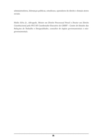 administradores, lideranças políticas, estudiosos, operadores do direito e demais atores
sociais.



Hédio Silva Jr., Advogado, Mestre em Direito Processual Penal e Doutor em Direito
Constitucional pela PUC-SP, Coordenador Executivo do CEERT – Centro de Estudos das
Relações de Trabalho e Desigualdades, consultor de órgãos governamentais e não-
governamentais.




                                             25
 