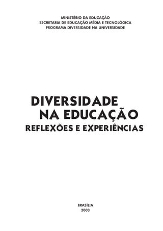 MINISTÉRIO DA EDUCAÇÃO
  SECRETARIA DE EDUCAÇÃO MÉDIA E TECNOLÓGICA
     PROGRAMA DIVERSIDADE NA UNIVERSIDADE




 DIVERSIDADE
  NA EDUCAÇÃO
REFLEXÕES E EXPERIÊNCIAS




                   BRASÍLIA
                     2003
 