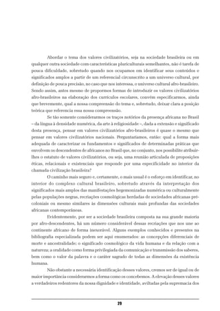 Abordar o tema dos valores civilizatórios, seja na sociedade brasileira ou em
qualquer outra sociedade com características pluriculturais semelhantes, não é tarefa de
pouca dificuldade, sobretudo quando nos ocupamos em identificar seus conteúdos e
significados amplos a partir de um referencial circunscrito a um universo cultural, por
definição de pouca precisão, no caso que nos interessa, o universo cultural afro-brasileiro.
Sendo assim, antes mesmo de propormos formas de introduzir os valores civilizatórios
afro-brasileiros na elaboração dos currículos escolares, convém especificarmos, ainda
que brevemente, qual a nossa compreensão do tema e, sobretudo, deixar clara a posição
teórica que referencia essa nossa compreensão.
        Se tão somente considerarmos os traços notórios da presença africana no Brasil
– da língua à densidade numérica, da arte à religiosidade –, dada a extensão e significado
desta presença, pensar em valores civilizatórios afro-brasileiros é quase o mesmo que
pensar em valores civilizatórios nacionais. Perguntaríamos, então: qual a forma mais
adequada de caracterizar os fundamentos e significados de determinadas práticas que
envolvem os descendentes de africanos no Brasil que, no conjunto, nos possibilite atribuir-
lhes o estatuto de valores civilizatórios, ou seja, uma reunião articulada de proposições
éticas, relacionais e existenciais que responde por uma especificidade no interior da
chamada civilização brasileira?
        O caminho mais seguro e, certamente, o mais usual é o esforço em identificar, no
interior do complexo cultural brasileiro, sobretudo através da interpretação dos
significados mais amplos das manifestações hegemonizadas numérica ou culturalmente
pelas populações negras, recriações cosmológicas herdadas de sociedades africanas pré-
coloniais ou mesmo similares às dimensões culturais mais profundas das sociedades
africanas contemporâneas.
        Evidentemente, por ser a sociedade brasileira composta na sua grande maioria
por afro-descendentes, há um número considerável dessas recriações que nos une ao
continente africano de forma inexorável. Alguns exemplos conhecidos e presentes na
bibliografia especializada podem ser aqui enumerados: as concepções diferenciais de
morte e ancestralidade; o significado cosmológico da vida humana e da relação com a
natureza; a oralidade como forma privilegiada da comunicação e transmissão dos saberes,
bem como o valor da palavra e o caráter sagrado de todas as dimensões da existência
humana.
        Não obstante a necessária identificação desses valores, cremos ser de igual ou de
maior importância considerarmos a forma como os concebemos. A elevação desses valores
a verdadeiros redentores da nossa dignidade e identidade, aviltadas pela supremacia dos



                                               29
 