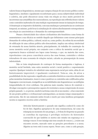 valores brancos hegemônicos, mesmo que cumpra a função de um recurso político contra-
hegemônico, imediato e igualmente reconfortante para a nossa subjetividade individual
e coletiva, não pode obscurecer nossa visão em relação ao risco muito provável de
incorrermos nas armadilhas dos essencialismos, na reprodução não refletida desses valores
como conteúdos inalterados de uma tradição supostamente imune às injunções do tempo.
A desatenção ao imperativo da história, com suas mudanças e permanências no continuum
temporal, no mínimo, pode levar à cristalização de valores absolutamente extemporâneos
em relação às características e demandas da contemporaneidade.
        Pensar a historicidade dos valores civilizatórios afro-brasileiros como forma de
aumentarmos a sua eficácia no sentido daquilo que definirmos como nossas principais
demandas de ordem política, cultural, racial ou, como prefiro, da ordem da necessidade
de edificação de uma cultura política afro-descendente, implica um esforço intelectual
de retomada da nossa história através, principalmente, do trabalho de construção da
nossa memória social própria, em conjunto com a crítica da memória social que a
supremacia branca ocidental nos legou como herança, e que, na maioria das vezes,
reproduzimos com pouca consciência acerca das suas formas, conteúdos e efeitos
reiteradores de uma economia de relações raciais, calcada na pressuposição da nossa
inferioridade.
        Não se trata simplesmente de contrapor de forma maniqueísta e ingênua, à
memória social herdada, uma outra memória social e racial positiva e supostamente
superior. Qualquer tentativa de substituir uma supremacia racial por outra, além de ser
historicamente improvável, é igualmente condenável. Trata-se, sim, de ativar a
possibilidade de dar expressão e significado a conteúdos históricos concretos silenciados
pelas memórias dominantes, trazer à cena e positivar os conteúdos não codificados pelas
linguagens convencionais, ressignificar as sociabilidades não-hegemônicas e as múltiplas
temporalidades do viver cotidiano. Em palavras mais ousadas, trata-se de construir e
divulgar concepções e pressupostos capazes de reorientar a nossa compreensão do nosso
próprio passado – e, se preciso, mudá-lo na forma como ele se nos mostra –, à luz consciente
de um projeto político e civilizacional contemporâneo, ao mesmo tempo emancipador e
anti-racista. São de um eminente judeu levado à morte por uma insidiosa perseguição
racista os seguintes excertos sobre a história:


                 Articular historicamente o passado não significa conhecê-lo como ele
                 foi de fato. Significa apropriar-se de uma reminiscência, tal como ela
                 relampeja no momento de um perigo [...]. O dom de despertar no passado
                 as centelhas da esperança é privilégio exclusivo do historiador
                 convencido de que também os mortos não estarão em segurança se o
                 inimigo vencer. E esse inimigo não tem cessado de vencer. [...] existe um
                 encontro secreto, marcado entre as gerações precedentes e a nossa.
                 Alguém na terra está à nossa espera. Nesse caso, como a cada geração,



                                                  30
 