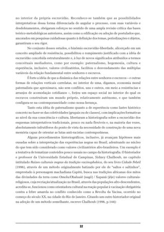 no interior da própria escravidão. Reconhece-se também que as possibilidades
interpretativas dessa forma diferenciada de angular o processo, com suas variáveis e
desdobramentos, obrigaram esforços no sentido de uma ampla revisão crítica das bases
teórico-metodológicas anteriores, assim como a edificação ou adoção de postulados que,
ancorados em pesquisas cuidadosas quanto à definição dos temas, periodizações e objetos,
garantiram o seu rigor.
        No conjunto desses estudos, o binômio escravidão-liberdade, alicerçado em um
conceito ampliado de resistência, possibilitou o rompimento justificado com a idéia de
escravidão concebida estruturalmente e, à luz de novos significados atribuídos a termos
conceituais mediadores, como por exemplo: paternalismo, hegemonia, cultura e
experiência, inclusive, valores civilizatórios, facilitou o desvendamento das múltiplas
variáveis da relação fundamental entre senhores e escravos.
        É forte a idéia de que a dinâmica das relações entre senhores e escravos – e outras
formas de relações verticais correlatas, no interior de uma, digamos, economia moral
paternalista que aproximava, não sem conflitos, uns e outros, em meio a resistências e
arranjos de acomodação cotidianos –, forjou um espaço social no interior do qual os
escravos construíram um mundo próprio, relativamente autônomo, e que também
configura-se na contemporaneidade como nossa herança.
        Tanto esta idéia de paternalismo quanto a de experiência como lastro histórico
concreto no fazer-se das coletividades (grupais ou de classes), com implicações formativas
ao nível da sua consciência e cultura, libertaram a historiografia sobre a escravidão dos
esquemas interpretativos tradicionais, pouco ou nada flexíveis e, na maioria das vezes,
absolutamente infrutíferos do ponto de vista da necessidade de construção de uma nova
memória capaz de orientar as lutas anti-racistas contemporâneas.
        Alguns procedimentos historiográficos, inclusive, já avançam hipóteses mais
ousadas sobre a interpretação das experiências negras no Brasil, adentrando no núcleo
do que tem sido considerado como valores civilizatórios afro-brasileiros. Um exemplo é
a tentativa de tematizar conteúdos pouco usuais no campo da historiografia. O historiador
e professor da Universidade Estadual de Campinas, Sidney Chalhoub, no capítulo
intitulado Raízes culturais negras da tradição vacinophobica, do seu livro Cidade Febril
(1996), através de um método originalmente batizado por ele de “saltos e saltinhos”,
emprestado à personagem machadiana Capitú, busca nas tradições africanas dos mitos
das divindades da terra como Omolu/Obaluaiê (nagô) / Xapanã (jêje) valores culturais-
religiosos, cuja recriação/atualização no Brasil, através das populações afro-descendentes,
acredita-se, funcionou como orientadora cultural na reação popular à vacinação obrigatória
contra a febre amarela no conflito conhecido como a Revolta da Vacina, ocorrido no
começo do século XX, na cidade do Rio de Janeiro. Citando um outro historiador original
na adoção de um método semelhante, escreve Chalhoub (1996, p.144):




                                              32
 