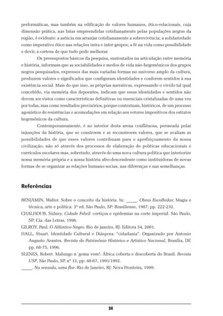 performáticas, mas também na edificação de valores humanos, ético-relacionais, cuja
dimensão prática, nas lutas empreendidas cotidianamente pelas populações negras da
região, é evidente: a astúcia em arranjar cotidianamente a sobrevivência; a solidariedade
como imperativo ético nas relações intra e inter-grupos; a fé na vida como possibilidade
e devir, a certeza de que tudo pode melhorar.
        Os pressupostos básicos da pesquisa, sustentados na articulação entre memória
e história, informam que as sociabilidades e modos de vida não-hegemônicos dos grupos
negros pesquisados, expressos das mais variadas formas no universo amplo da cultura,
produzem valores e significados que configuram identidades e conferem sentidos à sua
existência social. Mais do que isso, as próprias narrativas, expressando o vivido tal qual
concebido, via memória dos depoentes, indicam que essas identidades e sentidos não
devem ser vistos como características definitivas ou essenciais cristalizadas de uma vez
por todas, mas como resultados provisórios, porque contextuais, históricos, de um processo
agonístico de resistências e acomodações em relação aos vetores impositivos dos estratos
hegemônicos da cultura.
        Contemporaneamente, é no interior desta arena conflituosa, permeada pelas
injunções da história, que se constroem e se reconstroem valores, que se avaliam as
possibilidades de que esses valores contribuam para o aperfeiçoamento da nossa
civilização, não só através dos processos de elaboração de políticas educacionais e
currículos escolares mas, sobretudo, através de uma nova cultura política que interiorize
nossa memória própria e a nossa história afro-descendente como instituidoras de novas
formas de se organizar as relações humano-socias, nas diferenças e nas semelhanças.



Referências

BENJAMIN, Walter. Sobre o conceito da história. In: _____. Obras Escolhidas: Magia e
   técnica, arte e política. 3ª ed. São Paulo, SP: Brasiliense, 1987; pp. 222-232.
CHALHOUB, Sidney. Cidade Febril: cortiços e epidemias na corte imperial. São Paulo,
   SP: Cia. das Letras, 1996.
GILROY, Paul. O Atlântico Negro. Rio de janeiro, RJ: Editora 34, 2001.
HALL, Stuart. Identidade Cultural e Diáspora: “cidadania”. Organizado por Antonio
   Augusto Arantes. Revista do Patrimônio Histórico e Artístico Nacional, Brasília, DF,
   pp. 68-75, 1996.
SLENES, Robert. Malungo n´goma vem!: África coberta e descoberta do Brasil. Revista
   USP, São Paulo, SP, nº 12, pp. 48-67, 1991/1992.
_____. Na senzala, uma flor. Rio de Janeiro, RJ: Nova Fronteira, 1999.




                                                34
 