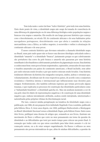 Tem toda razão o autor da frase “tudo é história”, pois tudo tem uma história.
Visto deste ponto de vista, a identidade negra não surge da tomada de consciência de
uma diferença de pigmentação ou de uma diferença biológica entre populações negras e
brancas e/ou negras e amarelas. Ela resulta de um longo processo histórico que começa
com o descobrimento, no século XV, do continente africano e de seus habitantes pelos
navegadores portugueses, descobrimento esse que abriu o caminho às relações
mercantilistas com a África, ao tráfico negreiro, à escravidão e enfim à colonização do
continente africano e de seus povos.
        É nesse contexto histórico que devemos entender a chamada identidade negra
no Brasil, num país onde quase não se houve um discurso ideológico articulado sobre a
identidade “amarela” e a identidade “branca”, justamente porque os que coletivamente
são portadores das cores da pele branca e amarela não passaram por uma história
semelhante à dos brasileiros coletivamente portadores da pigmentação escura. Essa história
a conhecemos bem: esses povos foram seqüestrados, capturados, arrancados de suas raízes
e trazidos amarrados aos países do continente americano, o Brasil incluído, sem saber
por onde estavam sendo levados e por que motivo estavam sendo levados. Uma história
totalmente diferente da história dos emigrados europeus, árabes, judeus e orientais que,
voluntariamente, decidiram sair de seus respectivos países, de acordo com a conjuntura
econômica e histórica interna e internacional que influenciaram suas decisões para
emigrar. Evidentemente, eles também sofreram rupturas que teriam provocado alguns
traumas, o que explicaria os processos de construção das identidades particulares como
a “italianidade brasileira”, a identidade gaúcha etc. Mas em nenhum momento a cor de
sua pele clara foi objeto de representações negativas e de construção de uma identidade
negativa que, embora inicialmente atribuída, acabou sendo introjetada, interiorizada e
naturalizada pelas próprias vítimas da discriminação racial.
        Por isso, comecei minha peregrinação na temática da identidade negra com a
publicação, em 1986, de um pequeno livro intitulado Negritude: Usos e sentidos, publicado
pela Editora Ática. E, treze anos depois, em 1999, publiquei Rediscutindo a Mestiçagem
no Brasil: Identidade Nacional versus a Identidade Negra, pela Editora Vozes. Entre esses
dois livros, publiquei uma dezena de artigos que, somando-se aos livros, ilustram um
movimento de fluxo e refluxo que corre no meu pensamento em torno da questão da
identidade e as dificuldades que terei por muito tempo para colocar um ponto final. A
sensação que tenho cada vez que estou convidado para falar deste assunto é a de ter
começado ontem, ou a de estar sempre engatinhando. Os fluxos e refluxos no meu
pensamento são provas sintomáticas de que, além de minhas dificuldades, a questão da



                                              37
 