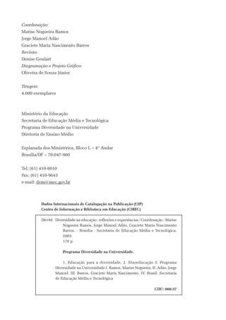 Coordenação:
Marise Nogueira Ramos
Jorge Manoel Adão
Graciete Maria Nascimento Barros
Revisão:
Denise Goulart
Diagramação e Projeto Gráfico:
Oliveira de Souza Júnior


Tiragem:
4.000 exemplares



Ministério da Educação
Secretaria de Educação Média e Tecnológica
Programa Diversidade na Universidade
Diretoria de Ensino Médio


Esplanada dos Ministérios, Bloco L – 4º Andar
Brasília/DF – 70.047-900


Tel: (61) 410-8010
Fax: (61) 410-9643
e-mail: dem@mec.gov.br



           Dados Internacionais de Catalogação na Publicação (CIP)
           Centro de Informação e Biblioteca em Educação (CIBEC)
            
           D618d Diversidade na educação : reflexões e experiências / Coordenação : Marise
                       Nogueira Ramos, Jorge Manoel Adão, Graciete Maria Nascimento
                       Barros. - Brasília : Secretaria de Educação Média e Tecnológica,
                       2003.
                       170 p.
            
                       Programa Diversidade na Universidade.
            
                       1. Educação para a diversidade. 2. Etnoeducação 3. Programa
                   Diversidade na Universidade I. Ramos, Marise Nogueira. II. Adão, Jorge
                   Manoel. III. Barros, Graciete Maria Nascimento. IV. Brasil. Secretaria
                   de Educação Média e Tecnológica
            
                                                                             CDU: 008:37
 