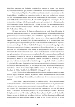 identidade apresenta uma dinâmica inesgotável no tempo e no espaço e que algumas
explicações e conclusões que podemos tirar sobre seu estudo serão sempre provisórias.
          Com efeito, no “Negritude”, que foi nossa primeira tentativa para cercar as noções
de alteridade e identidade em torno do conceito de negritude resultado do contexto
colonial, tentei mostrar que um dos objetivos fundamentais da negritude era a afirmação
e a reabilitação da identidade cultural, da personalidade própria dos povos negros. Poetas,
romancistas, etnólogos, filósofos, historiadores, etc. quiseram restituir à África o orgulho
do seu passado, afirmar o valor de suas culturas, rejeitar uma assimilação que teria
sufocado sua personalidade (Munanga, Kabengele. Negritude: Usos e Sentidos, 2ª edição.
São Paulo: Ática, 1986, p.44).
          No meu movimento de fluxo e refluxo, tentei, a partir da problemática da
negritude, entender as dificuldades que os afro-descendentes encontram para canalizar
politicamente sua identidade cultural. Minhas tentativas explicativas esbarravam sempre
em um obstáculo: a mestiçagem. Foi então o que me levou a situar a questão da formação
da identidade negra no Brasil dentro da proposta da formação da identidade nacional,
cujo processo passaria pela eliminação das diversidades étnicas e biológicas, segundo o
modelo de construção do Estado-Nação ilustrado pelos países como a França. Apesar das
diferenças dos contextos históricos e geográficos, cheguei à conclusão de que tanto a
negritude no contexto africano como o ideal do branqueamento no contexto brasileiro,
tinham um denominador comum: eram ambos resultado de um racismo universalista,
que quis assimilar os africanos e seus descendentes brasileiros numa cultura considerada
como superior. Assimilação essa que se faria através da falsa mestiçagem cultural e da
miscigenação. Ambos os casos prefiguram também um quadro de intoxicação mental
que uma vez totalmente introjetada levaria à alienação e à negação da própria humanidade.
A resistência dos povos dominados deu origem a uma cultura de resistência como muito
bem descrito por J.B.Borges Pereira no seu trabalho intitulado “A cultura negra: resistência
de cultura à cultura de resistência” (In: Dédalo – Revista do Museu de Arqueologia e
Etnologia da USP, nº 23, São Paulo: MAE/USP, 1984, pp. 177-188).
          A partir destas palavras introdutórias que mostram quanto esta questão ocupou
e ocupa espaço na minha reflexão, vou tentar definir minimamente os conceitos em
discussão e a partir daí problematizá-los, situando-os nos diversos contextos em que são
usados.
          A identidade é, para os indivíduos, a fonte de sentido e de experiência. Como
escreve Calhoun, “não conhecemos nenhum povo sem nome, nenhuma língua e nenhuma
cultura que não fazem, de uma maneira ou de outra, a distinção entre ela e a outra, entre
nós e eles. (...) O conhecimento de si – sempre uma construção e não uma descoberta,
nunca é totalmente separável da pretenção de ser percebido pelos outros”. (Calhoun,
Craig. Social theory and the politics of identity. Oxford, Blackwell, 1994, pp. 9-10. Castells,
Manuel. Le pouvoir de l’identité. Paris: Fayard, 1999, p. 16). Visto deste ângulo, a identidade
é um processo de construção de sentido, a partir de um atributo cultural, ou de um



                                                38
 