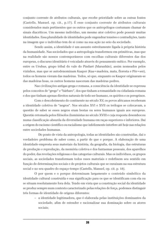 conjunto coerente de atributos culturais, que recebe prioridade sobre as outras fontes
(Castells, Manuel. op. cit., p.17). É esse conjunto coerente de atributos culturais
considerados mais pertinentes que os outros que os antropólogos costumam chamar de
sinais diacríticos. Um mesmo indivíduo, um mesmo ator coletivo pode possuir muitas
identidades. Essa pluralidade de identidades pode engendrar tensões e contradições, tanto
na imagem que o indivíduo tem de si como na sua ação no seio da sociedade.
        Sendo assim, a identidade é um assunto estreitamente ligada à própria história
da humanidade. Nas sociedades que a antropologia transformou em primitivas, mas que
na realidade são nossos contemporâneos com escolhas culturais diferentes das dos
europeus, o discurso identitário é veiculado através do pensamento mítico. Por exemplo,
entre os Urubus, grupo tribal do vale do Pindaré (Maranhão), assim nomeados pelos
vizinhos, mas que se autodenominam Kaapor (Kaa=madeira, mata, floresta e Pôr=ser),
todos os homens vieram das madeiras. Todos, só que, enquanto os Kaapor originaram-se
das madeiras boas, os outros homens nasceram das madeiras podres.
        Nas civilizações antigas grega e romana, a consciência da identidade se expressa
pelos conceitos de “grego” e “bárbaro”, dos que tinham a romanidade ou cidadania romana
e dos que tinham apenas direitos naturais de todo ser humano, os quirites e os peregrinos.
        Com o descobrimento do continente no século XV, os povos africanos receberam
a identidade coletiva de “negros”. Nos séculos XVI e XVII os teólogos se colocavam, a
questão de saber se esses negros eram bestas ou seres humanos iguais aos europeus.
Questão retomada pelos filósofos iluministas no século XVIII e cuja resposta desembocou
numa classificação absurda da diversidade humana em raças superiores e inferiores. Daí
a origem do racismo científico ou racialismo que infelizmente interfere até hoje nas relações
entre sociedades humanas.
           Do ponto de vista da antropologia, todas as identidades são construídas, daí o
verdadeiro problema de saber como, a partir de que e porque. A elaboração de uma
identidade empresta seus materiais da história, da geografia, da biologia, das estruturas
de produção e reprodução, da memória coletiva e dos fantasmas pessoais, dos aparelhos
do poder, das revelações religiosas e das categorias culturais. Mas os indivíduos, os grupos
sociais, as sociedades transformam todos esses materiais e redefinem seu sentido em
função de determinações sociais e de projetos culturais que se enraízam na sua estrutura
social e no seu quadro do espaço-tempo (Castells, Manuel, op. cit. p. 18).
        O por quem e o porque determinam largamente o conteúdo simbólico da
identidade cultural construída e sua significação para os que se identificam com ela ou
se situam resolutamente fora dela. Tendo em vista que a construção social da identidade
se produz sempre num contexto caracterizado pelas relações de força, podemos distinguir
três formas de identidade de origens diferentes:
        – a identidade legitimadora, que é elaborada pelas instituições dominantes da
           sociedade, afim de estender e racionalizar sua dominação sobre os atores
           sociais;



                                               39
 