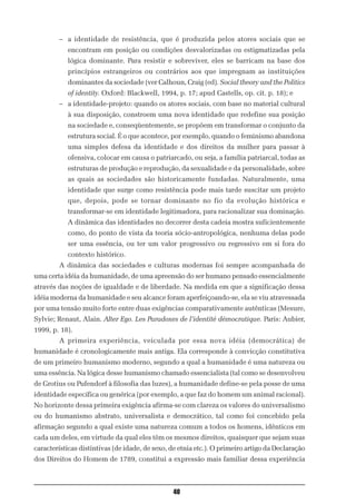– a identidade de resistência, que é produzida pelos atores sociais que se
           encontram em posição ou condições desvalorizadas ou estigmatizadas pela
           lógica dominante. Para resistir e sobreviver, eles se barricam na base dos
           princípios estrangeiros ou contrários aos que impregnam as instituições
           dominantes da sociedade (ver Calhoun, Craig (ed). Social theory and the Politics
           of identity. Oxford: Blackwell, 1994, p. 17; apud Castells, op. cit. p. 18); e
        – a identidade-projeto: quando os atores sociais, com base no material cultural
           à sua disposição, constroem uma nova identidade que redefine sua posição
           na sociedade e, conseqüentemente, se propõem em transformar o conjunto da
           estrutura social. É o que acontece, por exemplo, quando o feminismo abandona
           uma simples defesa da identidade e dos direitos da mulher para passar à
           ofensiva, colocar em causa o patriarcado, ou seja, a família patriarcal, todas as
           estruturas de produção e reprodução, da sexualidade e da personalidade, sobre
           as quais as sociedades são historicamente fundadas. Naturalmente, uma
           identidade que surge como resistência pode mais tarde suscitar um projeto
           que, depois, pode se tornar dominante no fio da evolução histórica e
           transformar-se em identidade legitimadora, para racionalizar sua dominação.
           A dinâmica das identidades no decorrer desta cadeia mostra suficientemente
           como, do ponto de vista da teoria sócio-antropológica, nenhuma delas pode
           ser uma essência, ou ter um valor progressivo ou regressivo em si fora do
           contexto histórico.
        A dinâmica das sociedades e culturas modernas foi sempre acompanhada de
uma certa idéia da humanidade, de uma apreensão do ser humano pensado essencialmente
através das noções de igualdade e de liberdade. Na medida em que a significação dessa
idéia moderna da humanidade e seu alcance foram aperfeiçoando-se, ela se viu atravessada
por uma tensão muito forte entre duas exigências comparativamente autênticas (Mesure,
Sylvie; Renaut, Alain. Alter Ego. Les Paradoxes de l’identité démocratique. Paris: Aubier,
1999, p. 18).
        A primeira experiência, veiculada por essa nova idéia (democrática) de
humanidade é cronologicamente mais antiga. Ela corresponde à convicção constitutiva
de um primeiro humanismo moderno, segundo a qual a humanidade é uma natureza ou
uma essência. Na lógica desse humanismo chamado essencialista (tal como se desenvolveu
de Grotius ou Pufendorf à filosofia das luzes), a humanidade define-se pela posse de uma
identidade específica ou genérica (por exemplo, a que faz do homem um animal racional).
No horizonte dessa primeira exigência afirma-se com clareza os valores do universalismo
ou do humanismo abstrato, universalista e democrático, tal como foi concebido pela
afirmação segundo a qual existe uma natureza comum a todos os homens, idênticos em
cada um deles, em virtude da qual eles têm os mesmos direitos, quaisquer que sejam suas
características distintivas (de idade, de sexo, de etnia etc.). O primeiro artigo da Declaração
dos Direitos do Homem de 1789, constitui a expressão mais familiar dessa experiência



                                                40
 