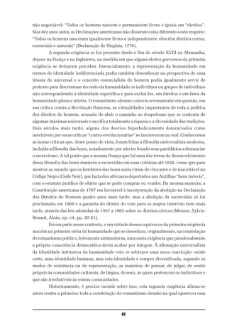 não negociável: “Todos os homens nascem e permanecem livres e iguais em “direitos”.
Mas dez anos antes, as Declarações americanas não disseram coisa diferente a este respeito:
“Todos os homens nasceram igualmente livres e independentes: eles têm direitos certos,
essenciais e naturais” (Declaração de Virgínia, 1776).
        A segunda exigência se fez presente desde o fim do século XVIII na Alemanha,
depois na França e na Inglaterra, na medida em que alguns efeitos perversos da primeira
exigência se deixaram perceber. Essencialmente, a representação da humanidade em
termos de identidade indiferenciada podia também desembocar na perspectiva de uma
tirania do universal e o conceito essencialista do homem podia igualmente servir de
pretexto para discriminar do resto da humanidade os indivíduos ou grupos de indivíduos
não correspondendo à identidade específica e para excluí-los, em direitos e em fatos da
humanidade plena e inteira. O romantismo alemão colocou severamente em questão, em
sua crítica contra a Revolução Francesa, as virtualidades inquietantes de toda a política
dos direitos do homem, acusado de abrir o caminho ao despotismo que se contenta de
algumas máximas universais e sacrifica totalmente a riqueza e a diversidade das tradições.
Dois séculos mais tarde, alguns dos desvios hiperbolicamente denunciados como
inevitáveis por essas críticas “contra-revolucionárias” se inscreveram no real. Conhecemos
as justas críticas que, deste ponto de vista, foram feitas à filosofia universalista moderna,
incluída a filosofia das luzes, notadamente por não ter levado seus partidários a denunciar
o escravismo. A tal ponto que a mesma França que foi uma das terras do desenvolvimento
dessa filosofia das luzes manteve a escravidão em suas colônias até 1848, como que para
mostrar ao mundo que os herdeiros das luzes nada viram de chocante e de inaceitável no
Código Negro (Code Noir), que fazia dos africanos deportados nas Antilhas “bens móveis”,
com o estatuto jurídico de objeto que se pode comprar ou vender. Da mesma maneira, a
Constituição americana de 1787 era favorável à incorporação da abolição na Declaração
dos Direitos do Homem quatro anos mais tarde, mas a abolição da escravidão só foi
proclamada em 1868 e a garantia do direito do voto para os negros interveio bem mais
tarde, através das leis adotadas de 1957 a 1965 sobre os direitos cívicos (Mesure, Sylvie:
Renaut, Alain, op. cit. pp. 20-21).
        Foi em parte nesse contexto, e em virtude desses equívocos da primeira exigência
inscrita na primeira idéia da humanidade que se desenhou, originalmente, na constelação
do romantismo político, fortemente antimoderna, uma outra exigência que paradoxalmente
a própria consciência democrática devia acabar por integrar. À afirmação universalista
da identidade intrínseca da humanidade veio se sobrepor uma nova convicção: existe
certo, uma identidade humana, mas esta identidade é sempre diversificada, segundo os
modos de existência ou de representação, as maneiras de pensar, de julgar, de sentir
próprio às comunidades culturais, de língua, de sexo, às quais pertencem os indivíduos e
que são irredutíveis às outras comunidades.
        Historicamente, é preciso insistir sobre isso, esta segunda exigência afirma-se
antes contra a primeira: toda a constelação do romantismo alemão na qual apareceu essa



                                               41
 