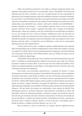 Sobre essa primeira perspectiva veio então se sobrepor progressivamente uma
segunda, numa lógica possível de ser reconstruída. Como a identidade universal assim
afirmada não tem outro conteúdo a não ser o reconhecimento de uma capacidade de
autonomia, ela é de alguma maneira uma universalidade vazia que se encontra valorizada.
Isto quer dizer “uma identidade específica (a da espécie humana sem nenhum conteúdo
capaz de corresponder à assinação de um conjunto de determinações suscetíveis de serem
enumeradas; uma identidade que consiste, muito pelo contrário na irredutibilidade –
própria condição de autonomia – a uma qualquer natureza, fosse ela do ser racional
suposto universal. Neste sentido e segundo uma lógica que é própria da identidade
diferenciada, o alter ego é também, como tal, reconhecido na sua alteridade em relação a
eu ou a nós, porque ele não é como ser humano, definido por nada, ele não pode ser
identificado a nada e por nada que não seja comum no sentido de uma natureza. Como a
identidade específica corresponde a uma universalidade vazia, a percepção do outro como
humano equivale então a reconhecê-lo em sua diferença e como um ser cuja própria
diferença tem um valor imprescritível.
        É neste ponto preciso que a exigência expressa unilateralmente pela segunda
idéia da humanidade, que se afirmou originalmente contra a idéia universalista, encontra
a sua parte de verdade em favor de sua transformação por integração a um universalismo
em si repensado. Como disse o Prof. Milton Santos, para ser cidadão do mundo, tem de
ser antes cidadão de algum lugar.
        A identidade democrática tal como se tentam concebê-la futuramente nunca foi
dada e constituiu-se progressivamente segundo um processo que, longe de terminar,
persegue-se ainda aos nossos olhos. É por isso que não seria inútil para melhor cercar
ainda essa estranha alquimia da identidade, evocar alguns terrenos concretos onde esta
construção está hoje em andamento.
        Com efeito, nas sociedades democráticas, o domínio do direito é o mais
diretamente concernido pelos paradoxos da identidade. Em princípio, entra na definição
do Estado democrático como Estado de direito, que todo ser humano seja reconhecido e
respeitado como um sujeito do direito: “os homens nascem e permanecem livres e iguais
em direito”. Muitas dificuldades surgem, porém, quando se trata de aplicar essa noção de
sujeito de direito a alguns indivíduos ou grupos de indivíduos a respeito dos quais é
importantíssimo perguntar-se para definir os direitos que lhes pertencem em determinadas
situações. Até que ponto eles podem ser considerados como sujeitos de direito? Esta
interrogação aparece à primeira impressão eminentemente escandalosa ao olhar dos
princípios teóricos do humanismo jurídico, justamente porque ele postula há mais de
dois séculos que os homens são todos, desde seu nascimento e em todas as circunstâncias
de sua existência, os sujeitos dos mesmos direitos. Escandalosa em teoria, a questão foi
inevitável, pois se impõe à reflexão quando se trata de precisar a articulação entre o
Estado do direito e o Sujeito do direito (Mesure, op. cit. p. 33).
        Mas reconhecer a todos os indivíduos os mesmos direitos significaria fazer



                                               43
 