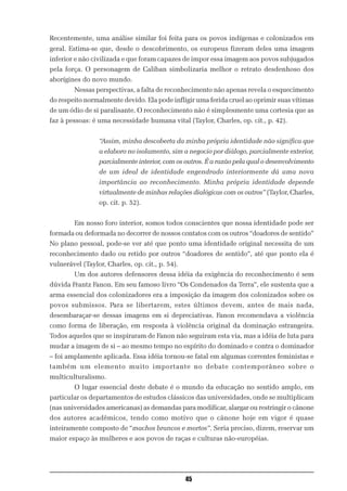 Recentemente, uma análise similar foi feita para os povos indígenas e colonizados em
geral. Estima-se que, desde o descobrimento, os europeus fizeram deles uma imagem
inferior e não civilizada e que foram capazes de impor essa imagem aos povos subjugados
pela força. O personagem de Caliban simbolizaria melhor o retrato desdenhoso dos
aborígines do novo mundo.
        Nessas perspectivas, a falta de reconhecimento não apenas revela o esquecimento
do respeito normalmente devido. Ela pode infligir uma ferida cruel ao oprimir suas vítimas
de um ódio de si paralisante. O reconhecimento não é simplesmente uma cortesia que as
faz à pessoas: é uma necessidade humana vital (Taylor, Charles, op. cit., p. 42).


                 “Assim, minha descoberta da minha própria identidade não significa que
                 a elaboro no isolamento, sim a negocio por diálogo, parcialmente exterior,
                 parcialmente interior, com os outros. É a razão pela qual o desenvolvimento
                 de um ideal de identidade engendrado interiormente dá uma nova
                 importância ao reconhecimento. Minha própria identidade depende
                 virtualmente de minhas relações dialógicas com os outros” (Taylor, Charles,
                 op. cit. p. 52).


        Em nosso foro interior, somos todos conscientes que nossa identidade pode ser
formada ou deformada no decorrer de nossos contatos com os outros “doadores de sentido”
No plano pessoal, pode-se ver até que ponto uma identidade original necessita de um
reconhecimento dado ou retido por outros “doadores de sentido”, até que ponto ela é
vulnerável (Taylor, Charles, op. cit., p. 54).
        Um dos autores defensores dessa idéia da exigência do reconhecimento é sem
dúvida Frantz Fanon. Em seu famoso livro “Os Condenados da Terra”, ele sustenta que a
arma essencial dos colonizadores era a imposição da imagem dos colonizados sobre os
povos submissos. Para se libertarem, estes últimos devem, antes de mais nada,
desembaraçar-se dessas imagens em si depreciativas. Fanon recomendava a violência
como forma de liberação, em resposta à violência original da dominação estrangeira.
Todos aqueles que se inspiraram de Fanon não seguiram esta via, mas a idéia de luta para
mudar a imagem de si – ao mesmo tempo no espírito do dominado e contra o dominador
– foi amplamente aplicada. Essa idéia tornou-se fatal em algumas correntes feministas e
também um elemento muito importante no debate contemporâneo sobre o
multiculturalismo.
        O lugar essencial deste debate é o mundo da educação no sentido amplo, em
particular os departamentos de estudos clássicos das universidades, onde se multiplicam
(nas universidades americanas) as demandas para modificar, alargar ou restringir o cânone
dos autores acadêmicos, tendo como motivo que o cânone hoje em vigor é quase
inteiramente composto de “machos brancos e mortos”. Seria preciso, dizem, reservar um
maior espaço às mulheres e aos povos de raças e culturas não-européias.




                                                 45
 