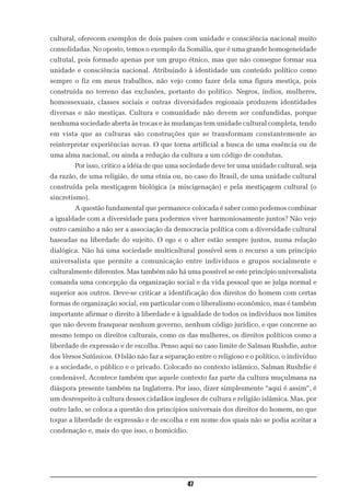 cultural, oferecem exemplos de dois países com unidade e consciência nacional muito
consolidadas. No oposto, temos o exemplo da Somália, que é uma grande homogeneidade
cultutal, pois formado apenas por um grupo étnico, mas que não consegue formar sua
unidade e consciência nacional. Atribuindo à identidade um conteúdo político como
sempre o fiz em meus trabalhos, não vejo como fazer dela uma figura mestiça, pois
construída no terreno das exclusões, portanto do político. Negros, índios, mulheres,
homossexuais, classes sociais e outras diversidades regionais produzem identidades
diversas e não mestiças. Cultura e comunidade não devem ser confundidas, porque
nenhuma sociedade aberta às trocas e às mudanças tem unidade cultural completa, tendo
em vista que as culturas são construções que se transformam constantemente ao
reinterpretar experiências novas. O que torna artificial a busca de uma essência ou de
uma alma nacional, ou ainda a redução da cultura a um código de condutas.
        Por isso, critico a idéia de que uma sociedade deve ter uma unidade cultural, seja
da razão, de uma religião, de uma etnia ou, no caso do Brasil, de uma unidade cultural
construída pela mestiçagem biológica (a miscigenação) e pela mestiçagem cultural (o
sincretismo).
        A questão fundamental que permanece colocada é saber como podemos combinar
a igualdade com a diversidade para podermos viver harmoniosamente juntos? Não vejo
outro caminho a não ser a associação da democracia política com a diversidade cultural
baseadas na liberdade do sujeito. O ego e o alter estão sempre juntos, numa relação
dialógica. Não há uma sociedade multicultural possível sem o recurso a um princípio
universalista que permite a comunicação entre indivíduos e grupos socialmente e
culturalmente diferentes. Mas também não há uma possível se este princípio universalista
comanda uma concepção da organização social e da vida pessoal que se julga normal e
superior aos outros. Deve-se criticar a identificação dos direitos do homem com certas
formas de organização social, em particular com o liberalismo econômico, mas é também
importante afirmar o direito à liberdade e à igualdade de todos os indivíduos nos limites
que não devem franquear nenhum governo, nenhum código jurídico, e que concerne ao
mesmo tempo os direitos culturais, como os das mulheres, os direitos políticos como a
liberdade de expressão e de escolha. Penso aqui no caso limite de Salman Rushdie, autor
dos Versos Satânicos. O Islão não faz a separação entre o religioso e o político, o indivíduo
e a sociedade, o público e o privado. Colocado no contexto islâmico, Salman Rushdie é
condenável. Acontece também que aquele contexto faz parte da cultura muçulmana na
diáspora presente também na Inglaterra. Por isso, dizer simplesmente “aqui é assim”, é
um desrespeito à cultura desses cidadãos ingleses de cultura e religião islâmica. Mas, por
outro lado, se coloca a questão dos princípios universais dos direitos do homem, no que
toque a liberdade de expressão e de escolha e em nome dos quais não se podia aceitar a
condenação e, mais do que isso, o homicídio.




                                               47
 