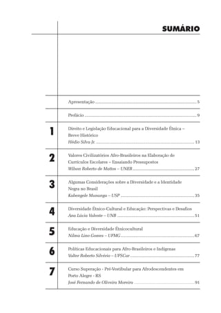 SUMÁRIO




    Apresentação ....................................................................................... 5


    Prefácio ................................................................................................ 9



1   Direito e Legislação Educacional para a Diversidade Étnica –
    Breve Histórico
    Hédio Silva Jr. .................................................................................... 13



2   Valores Civilizatórios Afro-Brasileiros na Elaboração de
    Currículos Escolares – Ensaiando Pressupostos
    Wilson Roberto de Mattos – UNEB ..................................................... 27



3   Algumas Considerações sobre a Diversidade e a Identidade
    Negra no Brasil
    Kabengele Munanga – USP ............................................................... 35



4   Diversidade Étnico-Cultural e Educação: Perspectivas e Desafios
    Ana Lúcia Valente – UNB .................................................................. 51



5   Educação e Diversidade Étnicocultural
    Nilma Lino Gomes – UFMG ............................................................... 67



6   Políticas Educacionais para Afro-Brasileiros e Indígenas
    Valter Roberto Silvério – UFSCar ....................................................... 77



7   Curso Superação - Pré-Vestibular para Afrodescendentes em
    Porto Alegre - RS
    José Fernando de Oliveira Moreira ........................................................................................ 91
 