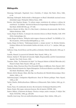 Bibliografia

Munanga, Kabengele. Negritude: Usos e Sentidos, 2ª edição. São Paulo: Ática, 1986,
    p. 44.
Munanga, Kabengele. Rediscutindo a Mestiçagem no Brasil. Identidade nacional versus
    identidade negra. Petrópolis: Editora Vozes, 1999.
Pereira, João Baptista Borges. “A cultura negra: resistência de cultura a cultura de
    resistência”. In: Dédalo – Revista do Museu de Arqueologia e Etnologia da USP, nº 23,
    São Paulo: MAE/USP, 984, pp. 177-188.
Queiroz, Renato da Silva. Não Vi e Não Gostei: o fenômeno do preconceito. São Paulo:
    Editora Moderna, 1996.
Laraia, Roque de Barros. A situação das minorias étnicas no Brasil. Brasília, UnB, 1978
    (Série Antropologia, 22).
Laraia, Roque de Barros. “Relações entre negros e brancos no Brasil”. In: DADOS, nº 21,
    Rio de Janeiro, 1979 (resenha bibliográfica), p. 1121.
Laraia, Roque de Barros. “Embranquecimento: a utopia racista”. In: Revista Estudos.
    Goiânia: Editora da Universidade Católica de Goiás, vol.15, nº ½ – jan/jun, 1983, pp.
    21-26.
Calhoun, Craig. Social theory and the politics of identity. Oxford, Blackwell, 1994, pp. 9-
    10.
Castells, Manuel. Le pouvoir de l’identité. Paris: Fayard, 1999, p. 16.
Etzioni, Amitai d’. The Spirit of Comunity: Rights, Responsability, and the Comunitariam
    Agenda. New York, Crown, 1993.
Touraine, Alain. “La Formation du Sujet”. In: François Dubert et Michel Wievorka (ed.)
    Penser le Sujet. Paris: Fayard, 1995, pp. 21-46.
Touraine, Alain. Pourrons-Nous Vivre Ensemble? Égaux et différents. Paris: Fayard, 1997.
Cunha, Manuela Carneiro da. Negros Estrangeiros. Os Escravos libertos e sua Volta à África.
    São Paulo: Brasiliense, 1985, p. 206.
Mesure, Sylvie; Renaut, Alain. Alter Ego. Les Paradoxes de l’identité démocratique. Paris:
    Aubier, 1999, p. 18.
Habermas,Jurgen. L’intégration Républicaine. Essai de Théorie politique. Paris: Fayard,
    1998, p. 285
Taylor, Charles. Multiculturalismo. Différence et Démocratie. Paris: Aubier, 1994, pp. 41-
    42.
Fanon, Franz. Os condenados da terra. Rio de Janeiro: Civilização Brasileira,1979.
Fanon, Frantz. Pele negra, máscaras brancas. Rio de Janeiro: FATOR, 1983.
Santos, Milton. A Natureza do Espaço. Técnica e tempo, razão e emoção, 3ª edição. São
    Paulo: HUCITEC, 1999, pp. 208-209.
Amselle, Jean-Loup. Vers um multiculturalismo français. Paris: Aubier, 1996, p.21.




                                               48
 