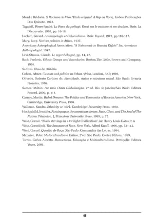 Mead e Baldwin. O Racismo Ao Vivo (Título original: A Rap on Race), Lisboa: Publicações
   Don Quixote, 1973.
Taguieff, Pierre-André. La Force du préjugé. Essai sur le racisme et ses doubles. Paris: La
   Découverte, 1988, pp. 16-18.
Leclerc, Gérard. Anthropologie et Colonialisme. Paris: Fayard, 1972, pp.116-117.
Mary, Lucy. Natives policies in Africa, 1937.
Americam Antroplogical Association. “A Statement on Human Rights”. In: American
Anthropologist, 1947.
Lévi-Strauss, Claude. Le regard éloigné, pp. 14, 47.
Bath, Frederic. Ethnic Groups and Boundaries. Boston,The Little, Brown and Company,
    1969.
Sahlins, Ilhas de História.
Cohen, Abner. Custom and politics in Urban Africa, London, RKP, 1969.
Oliveira, Roberto Cardoso de. Identidade, etnias e estrutura social. São Paulo: livraria
    Pioneira, 1976.
Santos, Milton. Por uma Outra Globalização, 2ª ed. Rio de Janeiro/São Paulo: Editora
    Record, 2000, p. 114.
Carnoy, Martin. Faded Dreams: The Politics and Economics of Race in America, New York,
    Cambridge, University Press, 1994.
Wallman, Sandra. Ethnicity at Work. Cambridge University Press, 1978.
Hochschild, Jennifer. Fancing up to the americam dream: Race, Class, and The Soul of The
    Nation. Princeton, J, Princeton University Press, 1995, p. 75.
West, Cornel. “Black strivings in a twilight Civilization”, in: Henry Louis Gates Jr, &
West, Cornel(ed). The Structure of Race. New York, Alfred Knoff, 1996, pp. 53-112.
West, Cornel. Questão de Raça. São Paulo: Companhia das Letras, 1994.
McLaren, Peter. Multiculturalismo Crítico, 2ªed. São Paulo: Cortez Editora, 1999.
Torres, Carlos Alberto. Democracia, Educação e Multiculturalismo. Petrópolis: Editora
   Vozes, 2001.




                                                49
 