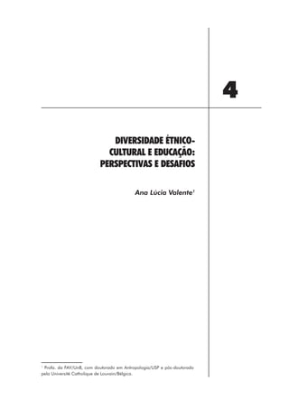 4
                             DIVERSIDADE ÉTNICO-
                            CULTURAL E EDUCAÇÃO:
                          PERSPECTIVAS E DESAFIOS

                                          Ana Lúcia Valente1




1
 Profa. da FAV/UnB, com doutorado em Antropologia/USP e pós-doutorado
pela Université Catholique de Louvain/Bélgica.




                                                   51
 
