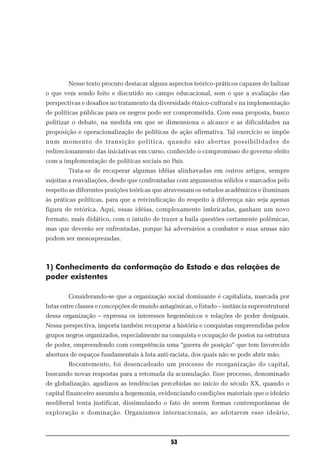 Nesse texto procuro destacar alguns aspectos teórico-práticos capazes de balizar
o que vem sendo feito e discutido no campo educacional, sem o que a avaliação das
perspectivas e desafios no tratamento da diversidade étnico-cultural e na implementação
de políticas públicas para os negros pode ser comprometida. Com essa proposta, busco
politizar o debate, na medida em que se dimensiona o alcance e as dificuldades na
proposição e operacionalização de políticas de ação afirmativa. Tal exercício se impõe
num momento de transição política, quando são abertas possibilidades de
redirecionamento das iniciativas em curso, conhecido o compromisso do governo eleito
com a implementação de políticas sociais no País.
        Trata-se de recuperar algumas idéias alinhavadas em outros artigos, sempre
sujeitas a reavaliações, desde que confrontadas com argumentos sólidos e marcados pelo
respeito as diferentes posições teóricas que atravessam os estudos acadêmicos e iluminam
às práticas políticas, para que a reivindicação do respeito à diferença não seja apenas
figura de retórica. Aqui, essas idéias, complexamente imbricadas, ganham um novo
formato, mais didático, com o intuito de trazer a baila questões certamente polêmicas,
mas que deverão ser enfrentadas, porque há adversários a combater e suas armas não
podem ser menosprezadas.



1) Conhecimento da conformação do Estado e das relações de
poder existentes

        Considerando-se que a organização social dominante é capitalista, marcada por
lutas entre classes e concepções de mundo antagônicas, o Estado – instância superestrutural
dessa organização – expressa os interesses hegemônicos e relações de poder desiguais.
Nessa perspectiva, importa também recuperar a história e conquistas empreendidas pelos
grupos negros organizados, especialmente na conquista e ocupação de postos na estrutura
de poder, empreendendo com competência uma “guerra de posição” que tem favorecido
abertura de espaços fundamentais à luta anti-racista, dos quais não se pode abrir mão.
        Recentemente, foi desencadeado um processo de reorganização do capital,
buscando novas respostas para a retomada da acumulação. Esse processo, denominado
de globalização, agudizou as tendências percebidas no início do século XX, quando o
capital financeiro assumiu a hegemonia, evidenciando condições materiais que o ideário
neoliberal tenta justificar, dissimulando o fato de serem formas contemporâneas de
exploração e dominação. Organismos internacionais, ao adotarem esse ideário,



                                              53
 