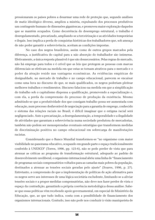 pressionaram os países pobres a desarmar uma rede de proteção que, segundo análises
de matiz ideológico diverso, ampliou a miséria, expulsando dos processos produtivos
um contingente humano de dimensões gigantescas, e promoveu maior exploração daqueles
que se mantém ocupados. Como decorrência do desemprego estrutural, o trabalho é
desregulamentado, precarizado, ampliando-se a terceirização e as atividades temporárias
e ilegais. Isso implica a perda de conquistas históricas dos trabalhadores que, sob ameaça
de não poder garantir a sobrevivência, aceitam as condições impostas.
            No caso dos negros brasileiros, assim como de outros grupos marcados pela
diferença, a justificativa do capital para a não absorção do trabalhador são inúmeras.
Efetivamente, a única resposta plausível é que são desnecessários. Pelas regras do mercado,
não há emprego para todos e é crível que as leis que protegem as pessoas com marcas
diferenciais se efetivam na medida em que estas se tornam atrativos para o mercado e o
poder da atração reside nas vantagens econômicas. As evidências empíricas de
desigualdade, no mercado de trabalho e no campo educacional, parecem se encaixar
como uma luva no discurso de que, se mais qualificados, os negros poderiam pleitear
melhores trabalhos e rendimentos. Discurso falacioso na medida em que a simplificação
do trabalho sob o capitalismo dispensa a qualificação, promovendo a especialização e,
com ela, a perda da compreensão do processo de produção da existência. Mesmo
admitindo-se que a produtividade dos que consigam trabalho possa ser aumentada com
educação, num processo desfavorável de negociação para a garantia de emprego, conhecido
o sistema das relações raciais no Brasil, é difícil imaginar que o estigma racial será
negligenciado. Ante a precarização, a desregulamentação, a temporalidade e a ilegalidade
de atividades que garantam a sobrevivência numa sociedade produtora de mercadorias,
também não podem ser menosprezadas eventuais estratégias que transformem medidas
de discriminação positiva no campo educacional em sobrecarga de manifestações
racistas.
            Considerando que o Banco Mundial transformou-se “no organismo com maior
visibilidade no panorama educativo, ocupando em grande parte o espaço tradicionalmente
conferido à UNESCO” (Torres, 1996, pp. 125-6), não se pode perder de vista que para
atenuar as críticas ao programa de transformação estrutural, adequado ao padrão de
desenvolvimento neoliberal, o organismo internacional abriu uma linha de “financiamento
de programas sociais compensatórios voltados para as camadas mais pobres da população,
destinados a atenuar as tensões sociais geradas pelo ajuste” (Soares, 1996, p. 27).
Entretanto, a compreensão de que a implementação de políticas de ação afirmativa para
os negros serve aos interesses de uma lógica societária excludente, limitando-se a aliviar
tensões sociais e a propor medidas compensatórias, não deve nos fazer perder de vista o
espaço da contradição, garantindo a própria coerência metodológica dessa análise. Sabe-
se que essas políticas vêm recebendo apoio governamental, em especial do Ministério da
Educação, que, ao que tudo indica, conta com a possibilidade de financiamento dos
organismos internacionais. Contudo, isso não pode nos conduzir à visão maniqueísta de



                                              54
 