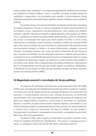 tomar o capital como “demoníaco” ou a negar peremptoriamente medidas de governantes
que aderiram ao ideário neoliberal. Como a “exclusão” faz parte da lógica interna do
capitalismo, compreender o seu movimento pode permitir o redirecionamento dessas
propostas na perspectiva da transformação e garantir controle e influência sobre as políticas
públicas.
        Na medida em que o movimento da história é produzido na luta entre concepções
de mundo antagônicas e de que as críticas ao programa de ajuste estrutural partem de
movimentos sociais, organizações não-governamentais, como também dos próprios
governos, impondo rearranjos na trajetória original planejada, vale iluminar esse debate
com a contribuição de Samira Lancillotti (2000), parafraseando-a: pode ser considerado
um avanço a incorporação dos negros pela escola regular, em todos os níveis. Como
expressão das contradições sociais existentes, é também no âmbito da educação formal
que se deve buscar condições de acesso de todos ao conhecimento. Mas pretende-se que
esse movimento extrapole os limites e os muros institucionais, atingindo o processo
educativo da formação humana, que ocorre em todas as dimensões da vida. Espera-se
que o domínio da realidade, em suas dimensões universal e singular, possa permitir a
construção de novas sociabilidades que anunciem uma nova hegemonia. Impõe-se, assim,
aos militantes de organizações negras, aos estudiosos e a todos aqueles comprometidos e
envolvidos nesse debate sobre a implementação de políticas afirmativas, redimensionar
tática e estrategicamente uma luta que não se pode “perder” ou justificar o diletantismo.
A história já nos deu lições de sobra para que possamos projetar um futuro diferente,
mesmo sem certezas (Valente, 2000a).



2) Negociação possível e correlação de forças políticas

        As propostas de instituições internacionais ou transnacionais (FMI, BID, BIRD,
CEPAL) estão marcadas pela racionalidade instrumental, que reitera o caráter de “exclusão”
ou inclusão perversa de amplas parcelas da população do planeta. No contexto de crise
mundial, é tendencialmente previsível que eclodam movimentos reivindicando
especificidades, bem como surjam medidas impeditivas da presença de imigrantes por
países que integram blocos econômicos, a nova forma de articulação do capitalismo.
Racismo e xenofobia, no plano internacional e regional, impõem a necessidade de uma
reflexão atenta que propicie a compreensão histórica desse processo. Se, operacionalmente,
o racismo toma a forma de “etnicização” da força de trabalho, ou seja, permite a
hierarquização de profissões e remunerações na sociedade, os prognósticos para Brasil,
Mercosul e Alca são desalentadores.
        Na gestão de FHC, sabe-se quais os compromissos assumidos. Contudo, com a
vitória do candidato do Partido dos Trabalhadores – PT, porque “a esperança venceu o
medo”, a correlação de forças será modificada? Qual a negociação possível?



                                               55
 