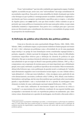 É esse “universalismo”4 que tem sido combatido por organizações negras. Combate
inglório, na medida em que, nesse caso, esse “universalismo” não nega o atendimento de
necessidades específicas. Essa pode ser uma armadilha do ideário dominante que induz
a dar destaque ao que é política e estrategicamente secundário. Justificado e legitimado o
movimento que busca assegurar oportunidades específicas para os negros, o calcanhar
de Aquiles passa a ser como fazê-lo, sem que disso resulte o efeito contrário ao que se
pretende: que essas políticas se transmutem em tiros que saem pela culatra, ou que sejam
analisadas romântica e ingenuamente. Essa parece ser a condição para que o processo
possa ser direcionado para o atendimento dos interesses e necessidades do grupo racial,
na perspectiva da transformação.



4) Definição do público-alvo/clientela das políticas públicas

          Como já se discutiu em outra oportunidade (Borges Pereira, 1982, 1982b, 1993;
Valente, 1986), os militantes negros, ao procurarem estabelecer limites grupais em termos
de ‘nós’ e ‘eles’, esbarram em problemas como a diversidade de cor de uma população
negra mestiça e no perigo de suas formulações serem consideradas segregacionistas e,
portanto, negando o ideário nacional de integração. Essas duas ordens de dificuldades
constituem empecilhos efetivos para a definição da clientela de políticas de ação
afirmativa. Não que os mestiços deixem de enfrentar os mesmos problemas que os negros,
mas admitindo-se que ser negro no Brasil é uma questão política (Valente, 1997, p. 46), o
compromisso com a superação do racismo passa a ser mais importante que a delimitação
grupal, sem a qual, entretanto, as políticas específicas são esvaziadas. Mais recentemente,
afirma Lilia Schwarcz que, com a politização da questão racial e a realização de “estudos
mais diretamente engajados com os movimentos sociais negros, ou com o debate sobre a
‘ação afirmativa’(...) é fato que esses trabalhos (...) têm, em alguns casos, padecido de um
certo distanciamento, necessário, à reflexão crítica” (1999, p. 303). Afinal, como lembra a
historiadora e antropóloga, não há como desconsiderar que a produção sobre essa temática
guarda a especificidade e não a exclusividade de ter a questão da mestiçagem como
elemento revelador de uma conformação nacional original (Schwarcz, 1999, p. 270).
          Por outro lado, militantes de movimentos negros são incisivos na crítica à
“academia” e ao anacronismo de suas reflexões, resultante de sua suposta lentidão para
acompanhar o movimento do real e as experiências práticas em andamento, que, entre
outras coisas, demonstram ser a questão da mestiçagem, envolvendo a discussão sobre o



4
 Entre aspas porque na perspectiva metodológica que adoto, o universal expressa a conformação do capitalismo
atual. É a partir dessa base que se pode encontrar os caminhos singulares e específicos para a superação de
problemas prenhes de singularidades e especificidades, mas que vêm sendo cada vez mais transformados em
problemas globais.




                                                       57
 
