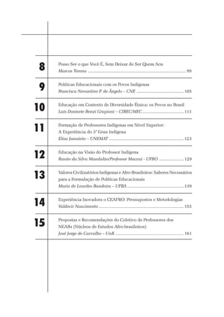 8    Posso Ser o que Você É, Sem Deixar de Ser Quem Sou
     Marcos Terena ................................................................................... 99



9    Políticas Educacionais com os Povos Indígenas
     Francisca Novantino P. de Ângelo – CNE ........................................ 105



10   Educação em Contexto de Diversidade Étnica: os Povos no Brasil
     Luís Donisete Benzi Grupioni – CIBEC/MEC ................................... 111



11   Formação de Professores Indígenas em Nível Superior:
     A Experiência do 3° Grau Indígena
     Elias Januário – UNEMAT ............................................................... 123



12   Educação na Visão do Professor Indígena
     Fausto da Silva Mandulão/Professor Macuxi - UFRO ..................... 129



13   Valores Civilizatórios Indígenas e Afro-Brasileiros: Saberes Necessários
     para a Formulação de Políticas Educacionais
     Maria de Lourdes Bandeira – UFBA ................................................ 139



14   Experiência Inovadora o CEAFRO: Pressupostos e Metodologias
     Valdecir Nascimento ........................................................................ 155



15   Propostas e Recomendações do Coletivo de Professores dos
     NEABs (Núcleos de Estudos Afro-brasileiros)
     José Jorge de Carvalho – UnB .......................................................... 161




                                           4
 