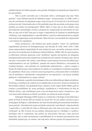 estabelecimento de limites grupais, uma questão ideológica já superada por imperativos
da ação política.
        Não se pode concordar que a discussão sobre a mestiçagem seja uma “falsa
questão”, como defende parcela da militância negra – mesmo porque, de 1980 a 1991, a
taxa de crescimento da população negra, entre jovens de 15-24 anos de 2,3% (0,2% para
os brancos) está “relacionada não só à fecundidade mais alta associada a este grupo como
também aos efeitos da miscigenação” (IBGE, 2001). É claro que se deve admitir como
procedimento metodológico correto a proposta de compreensão do movimento do real.
Mas, de que real se fala? Sem que se negue a importância de dominar as manifestações
cotidianas, suas singularidades e especificidades, é preciso redimensioná-las no quadro
universal da organização social dominante. Disso decorre a necessidade de compreender
o movimento do capitalismo.
        Nessa perspectiva, vale lembrar que quatro grandes “crises” do capitalismo
engendrando processos de homogeneização, nas décadas de 1930, 1950, 1970 e 1990,
numa surpreendente regularidade de uma vintena de anos, em média, tornaram visíveis
processos de reivindicação da diferença cultural (Valente, 1999b). Dito de outra maneira,
as diferenças culturais aparecem como “problema” quando movimentos de integração
homogeneizadora procuram suprimi-las ou mantê-las sob controle, de forma a não colocar
em risco o seu projeto. Ou, ainda, como afirmei, a preocupação em torno das diferenças,
transformando-as em um “problema”, quando são marcas distintivas e necessárias da
condição humana – não podendo ser consideradas epifenômenos –, parece cumprir a
função de deslocar para outra instância de embate as contradições econômicas próprias
do capitalismo. Nesse caso, coerente com essa perspectiva, a discussão sobre a verdadeira
raiz do problema é abandonada, contentando-se em mascará-la e em buscar medidas
paliativas e reformadoras no campo cultural.
        Atualmente, a questão da mestiçagem volta a ser rediscutida por alguns estudiosos.
Na Europa, a tendência de conferir novos significados ao processo, frente aos desafios da
diversidade cultural, vem ganhando força e adeptos. Como sugere Mello (2000), pode-se
aventar a possibilidade de, nessa produção, manifestar-se a redescoberta da obra de
Gilberto Freyre, cuja contribuição para a tese da democracia racial é inequívoca e que
vem merecendo releituras no Brasil, por tabela, na esteira da moda européia.
        Kabengele Munanga (1999) propõe-se a rediscutir a ideologia racial elaborada a
partir do final de século XIX até meados do século XX. De sua análise conclui-se que a
mestiçagem, biológica e culturalmente, tal como foi articulada pelo pensamento brasileiro
nesse período, “desembocaria numa sociedade unirracial e unicultural”, subentendendo
“o genocídio e o etnocídio de todas as diferenças para criar uma nova raça e uma nova
civilização” (p. 90). O autor, em sua análise, demonstra que se o biológico e o político-
ideológico não se confundem, não podem ser dissociados. Daí que, como processo
negociado, não se pode menosprezar a possibilidade de os mestiços proclamarem uma
identidade própria que, no entanto, não seja única. Mesmo porque são imprevisíveis os



                                               58
 