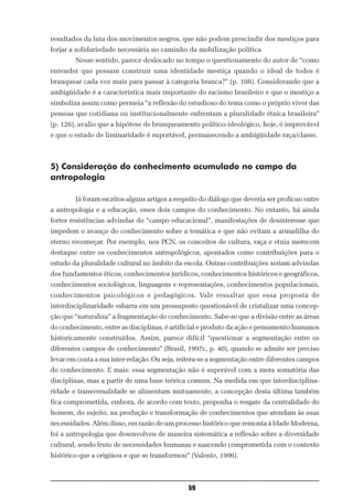 resultados da luta dos movimentos negros, que não podem prescindir dos mestiços para
forjar a solidariedade necessária no caminho da mobilização política
        Nesse sentido, parece deslocado no tempo o questionamento do autor de “como
entender que possam construir uma identidade mestiça quando o ideal de todos é
branquear cada vez mais para passar à categoria branca?” (p. 108). Considerando que a
ambigüidade é a característica mais importante do racismo brasileiro e que o mestiço a
simboliza assim como permeia “a reflexão do estudioso do tema como o próprio viver das
pessoas que cotidiana ou institucionalmente enfrentam a pluralidade étnica brasileira”
(p. 126), avalio que a hipótese de branqueamento político-ideológico, hoje, é improvável
e que o estado de liminaridade é suportável, permanecendo a ambigüidade raça/classe.



5) Consideração do conhecimento acumulado no campo da
antropologia

        Já foram escritos alguns artigos a respeito do diálogo que deveria ser profícuo entre
a antropologia e a educação, esses dois campos do conhecimento. No entanto, há ainda
fortes resistências advindas do “campo educacional”, manifestações de desinteresse que
impedem o avanço do conhecimento sobre a temática e que não evitam a armadilha do
eterno recomeçar. Por exemplo, nos PCN, os conceitos de cultura, raça e etnia merecem
destaque entre os conhecimentos antropológicos, apontados como contribuições para o
estudo da pluralidade cultural no âmbito da escola. Outras contribuições seriam advindas
dos fundamentos éticos, conhecimentos jurídicos, conhecimentos históricos e geográficos,
conhecimentos sociológicos, linguagens e representações, conhecimentos populacionais,
conhecimentos psicológicos e pedagógicos. Vale ressaltar que essa proposta de
interdisciplinaridade esbarra em um pressuposto questionável de cristalizar uma concep-
ção que “naturaliza” a fragmentação do conhecimento. Sabe-se que a divisão entre as áreas
do conhecimento, entre as disciplinas, é artificial e produto da ação e pensamento humanos
historicamente construídos. Assim, parece difícil “questionar a segmentação entre os
diferentes campos de conhecimento” (Brasil, 1997c, p. 40), quando se admite ser preciso
levar em conta a sua inter-relação. Ou seja, reitera-se a segmentação entre diferentes campos
do conhecimento. E mais: essa segmentação não é superável com a mera somatória das
disciplinas, mas a partir de uma base teórica comum. Na medida em que interdisciplina-
ridade e transversalidade se alimentam mutuamente, a concepção desta última também
fica comprometida, embora, de acordo com texto, proponha o resgate da centralidade do
homem, do sujeito, na produção e transformação de conhecimentos que atendam às suas
necessidades. Além disso, em razão de um processo histórico que remonta à Idade Moderna,
foi a antropologia que desenvolveu de maneira sistemática a reflexão sobre a diversidade
cultural, sendo fruto de necessidades humanas e nascendo comprometida com o contexto
histórico que a originou e que se transformou” (Valente, 1996).



                                               59
 