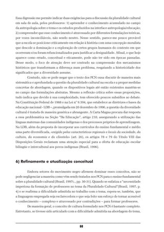 Essa digressão me permite indicar duas exigências para a discussão da pluralidade cultural
em sala de aula, pelos professores: 1) apreender o conhecimento acumulado no campo
da antropologia sobre o tema e os estudos produzidos na interface antropologia/educação;
2) compreender que esse conhecimento é atravessado por diferentes formulações teóricas,
por vezes inconciliáveis, não sendo neutro. Nesse sentido, parece-me pouco provável
que a escola se posicione criticamente em relação à história com uma concepção moralista
que descole a dominação e a exploração de certos grupos humanos do contexto em que
ocorreram e/ou foram refuncionalizados para justificar a desigualdade. Afinal, o que hoje
aparece como errado, conceitual e eticamente, pode não ter sido em épocas passadas.
Desse modo, o foco de atenção deve ser centrado na compreensão dos mecanismos
históricos que transformam a diferença num problema, resgatando a historicidade dos
significados que a diversidade assume.
        Contudo, não se pode negar que o texto dos PCN ousa discutir de maneira mais
sistemática e aprofundada a questão da pluralidade cultural na escola e a propor medidas
concretas de abordagem, quando os dispositivos legais até então existentes mantêm-se
no campo das formulações abstratas. Mesmo a reflexão crítica sobre essas proposições,
tudo indica que devido à sua complexidade, tem oferecido poucos subsídios ao debate.
Na Constituição Federal de 1988 e na Lei n° 9.394, que estabelece as diretrizes e bases da
educação nacional - LDB –, promulgada em 20 dezembro de 1996, a questão da diversidade
cultural é tratada de maneira genérica e abrangente. A Carta Magna procura dar resposta
a essa problemática na Seção “Da Educação”, artigo 210, assegurando a utilização das
línguas maternas das comunidades indígenas e dos processos próprios de aprendizagem.
Na LDB, além da proposta de incorporar aos currículos do ensino fundamental e médio
uma parte diversificada, «exigida pelas características regionais e locais da sociedade, da
cultura, da economia e da clientela» (art. 26), os artigos 78 e 79 do Título VIII das
Disposições Gerais reclamam uma atenção especial para a oferta de educação escolar
bilingüe e intercultural aos povos indígenas (Brasil, 1996).



6) Refinamento e atualização conceitual

        Embora setores do movimento negro afirmem dominar esses conceitos, não se
pode negligenciar a maneira como vêm sendo tratados nos PCN para o ensino fundamental
sobre a pluralidade cultural (Brasil, 1997c., pp. 30-31). Quando se enfatiza a “necessidade
imperiosa da formação de professores no tema da Pluralidade Cultural”(Brasil, 1997, p.
4) e se reafirma a dificuldade admitida no trabalho com o tema, espera-se, também, que
a linguagem empregada seja esclarecedora e que seja feito um esforço de tornar acessível
o conhecimento – complexo e atravessado por contradições – para formar professores.
        De maneira geral, o conceito de cultura formulado nos PCN é bastante completo.
Entretanto, se tivesse sido articulado com a dificuldade admitida na abordagem do tema,



                                              60
 